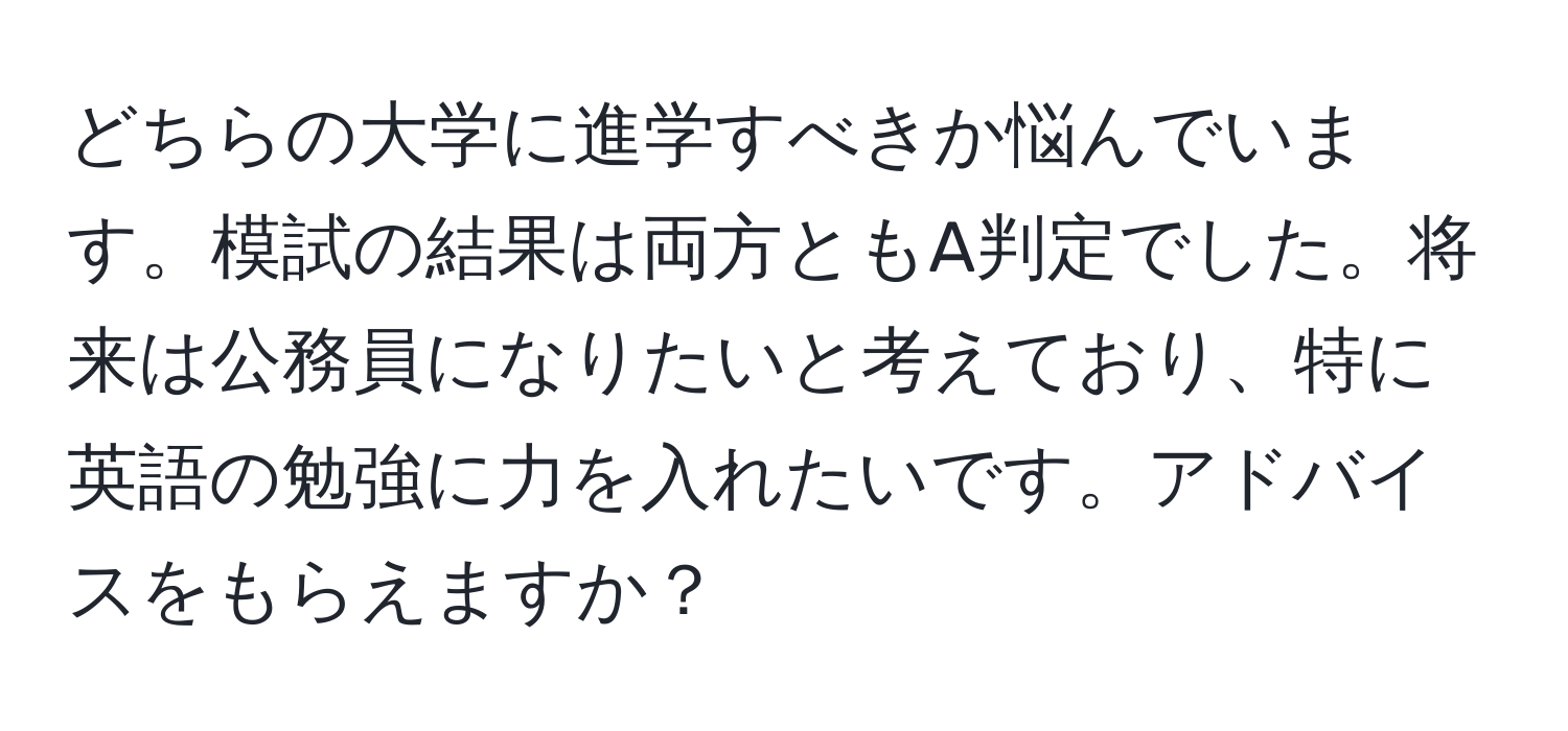 どちらの大学に進学すべきか悩んでいます。模試の結果は両方ともA判定でした。将来は公務員になりたいと考えており、特に英語の勉強に力を入れたいです。アドバイスをもらえますか？