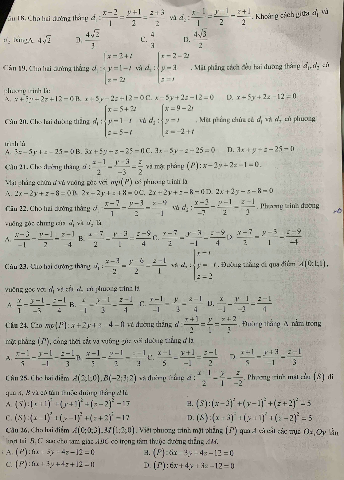 ầu 18. Cho hai đường thắng d_1: (x-2)/1 = (y+1)/2 = (z+3)/2  và d_2: (x-1)/1 = (y-1)/2 = (z+1)/2 . Khoảng cách giữa d_1 và
d bằngA. 4sqrt(2) B.  4sqrt(2)/3  C.  4/3  D.  4sqrt(3)/2 
Câu 19. Cho hai đường thẳng d_1:beginarrayl x=2+t y=1-t z=2tendarray. và d_2:beginarrayl x=2-2t y=3 z=tendarray.. Mặt phẳng cách đều hai đường thắng d_1,d_2 có
phương trình là:
A. x+5y+2z+12=0B. x+5y-2z+12=0C x-5y+2z-12=0 D. x+5y+2z-12=0
Câu 20. Cho hai đường thắng d_1:beginarrayl x=5+2t y=1-t z=5-tendarray. và d_2:beginarrayl x=9-2t y=t z=-2+tendarray.. Mặt phẳng chứa cả d_1 và d_2 có phương
trình là
A. 3x-5y+z-25=0 B. 3x+5y+z-25=0C.3x-5y-z+25=0 D. 3x+y+z-25=0
Câu 21. Cho đường thẳng đ :  (x-1)/2 = (y-3)/-3 = z/2  và mặt phẳng (P): x-2y+2z-1=0.
Mặt phẳng chứa đ và vuông góc với m, p(P) có phương trình là
A. 2x-2y+z-8=0B. 2x-2y+z+8=0C 2x+2y+z-8=0D .2x+2y-z-8=0
Câu 22. Cho hai đường thắng d_1: (x-7)/1 = (y-3)/2 = (z-9)/-1  và d_2: (x-3)/-7 = (y-1)/2 = (z-1)/3 . Phương trình đường
vuông góc chung của d_1 và d_2 là
A.  (x-3)/-1 = (y-1)/2 = (z-1)/-4  B.  (x-7)/2 = (y-3)/1 = (z-9)/4  C.  (x-7)/2 = (y-3)/-1 = (z-9)/4  D.  (x-7)/2 = (y-3)/1 = (z-9)/-4 
Câu 23. Cho hai đường thẳng d_1: (x-3)/-2 = (y-6)/2 = (z-1)/1  và d_2:beginarrayl x=t y=-t z=2endarray.. Đường thắng đi qua điểm A(0;1;1),
vuông góc với d_1 và cắt d_2 có phương trình là
A.  x/1 = (y-1)/-3 = (z-1)/4  B.  x/-1 = (y-1)/3 = (z-1)/4  C.  (x-1)/-1 = y/-3 = (z-1)/4  D.  x/-1 = (y-1)/-3 = (z-1)/4 
Câu 24. Cho mp(P):x+2y+z-4=0 và đường thẳng d :  (x+1)/2 = y/1 = (z+2)/3 . Đường thắng Δ nằm trong
mặt phẳng (P), đồng thời cắt và vuông góc với đường thẳng đ là
A.  (x-1)/5 = (y-1)/-1 = (z-1)/3  B.  (x-1)/5 = (y-1)/2 = (z-1)/3  C.  (x-1)/5 = (y+1)/-1 = (z-1)/2  D.  (x+1)/5 = (y+3)/-1 = (z-1)/3 
Câu 25. Cho hai điểm A(2;1;0),B(-2;3;2) và đường thắng d :  (x-1)/2 = y/1 = z/-2 . Phương trình mặt cầu (S) đi
qua A, B và có tâm thuộc đường thẳng đ là
A. (S):(x+1)^2+(y+1)^2+(z-2)^2=17 B. (S):(x-3)^2+(y-1)^2+(z+2)^2=5
C. (S):(x-1)^2+(y-1)^2+(z+2)^2=17 D. (S):(x+3)^2+(y+1)^2+(z-2)^2=5
Câu 26. Cho hai điểm A(0;0;3),M(1;2;0). Viết phương trình mặt phẳng (P) qua A và cắt các trục Ox,Oy lần
lượt tại B,C sao cho tam giác ABC có trọng tâm thuộc đường thẳng AM.
A. (P):6x+3y+4z-12=0 B. (P):6x-3y+4z-12=0
C. (P):6x+3y+4z+12=0 D. (P):6x+4y+3z-12=0