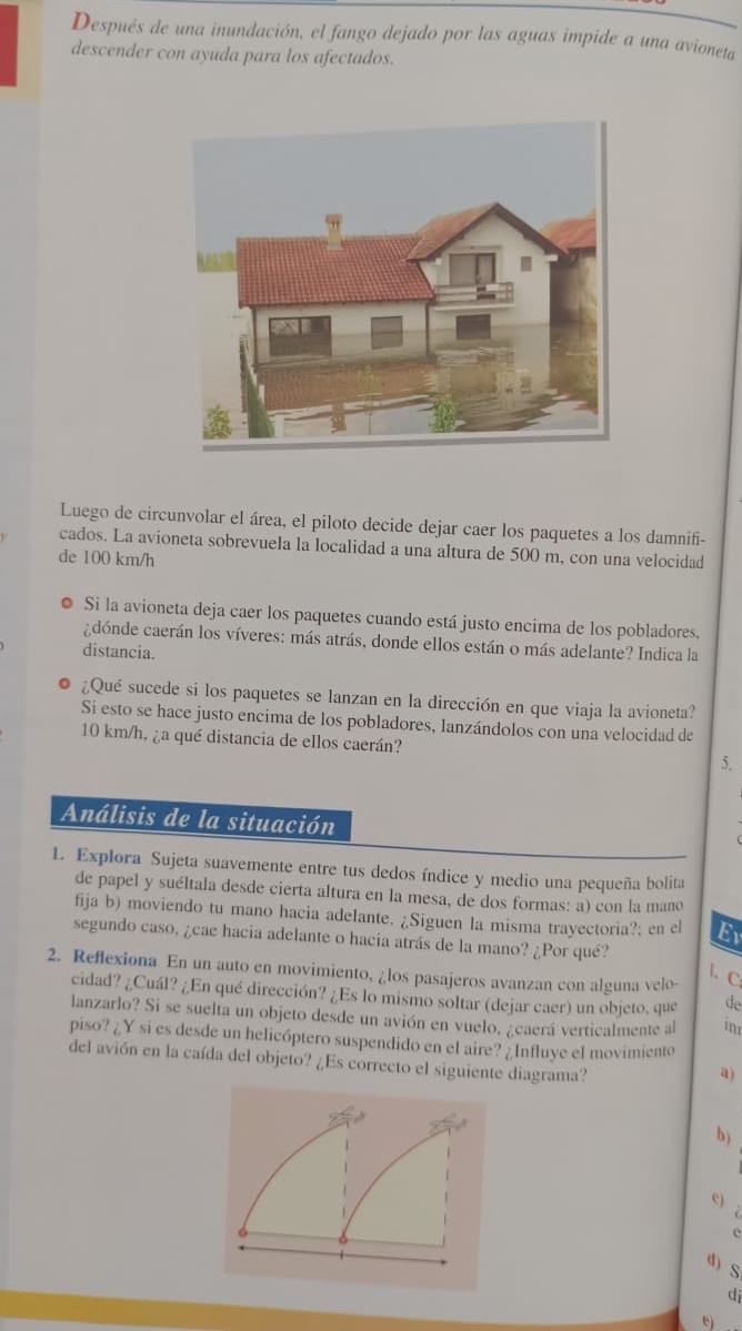 Después de una inundación, el fango dejado por las aguas impide a una avioneta
descender con ayuda para los afectados.
Luego de circunvolar el área, el piloto decide dejar caer los paquetes a los damnifi-
cados. La avioneta sobrevuela la localidad a una altura de 500 m, con una velocidad
de 100 km/h
Si la avioneta deja caer los paquetes cuando está justo encima de los pobladores.
adónde caerán los víveres: más atrás, donde ellos están o más adelante? Indica la
distancia.
¿Qué sucede si los paquetes se lanzan en la dirección en que viaja la avioneta?
Si esto se hace justo encima de los pobladores, lanzándolos con una velocidad de
10 km/h, ¿a qué distancia de ellos caerán? 5.
Análisis de la situación
1. Explora Sujeta suavemente entre tus dedos índice y medio una pequeña bolita
de papel y suéltala desde cierta altura en la mesa, de dos formas: a) con la mano
fija b) moviendo tu mano hacia adelante. ¿Siguen la misma trayectoria?; en el Ev
segundo caso, ¿cae hacia adelante o hacia atrás de la mano? ¿Por qué?
2. Reflexiona En un auto en movimiento, ¿los pasajeros avanzan con alguna velo-
l.C
cidad? ¿Cuál? ¿En qué dirección? ¿Es lo mismo soltar (dejar caer) un objeto, que de
lanzarlo? Si se suelta un objeto desde un avión en vuelo, ¿caerá verticalmente al in
piso? ¿Y si es desde un helicóptero suspendido en el aire? ¿Influye el movimiento
del avión en la caída del objeto? ¿Es correcto el siguiente diagrama?
a)
b)
c)
C
e
d) S
di
e)