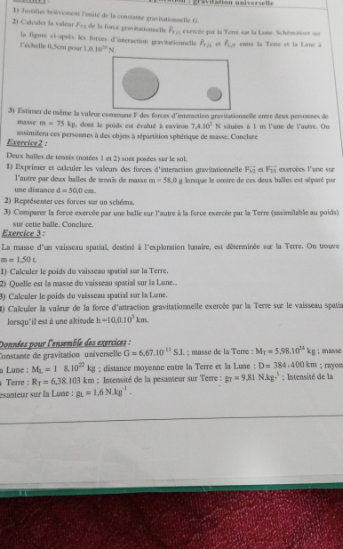 a  itation  univer s e l le
1) Justifier brièvensent l'unité de la constante gravisationnelle G.
2) Calculer la valeur F_T1 de la force gravitationnelle P_T/1 esercée par la Terre sur la Lune. Schématiser sue
la figure ci-après les forces d'imeraction gravitationnelle
l'échelle 0,5cm pour 1.0.10^(20)N. overline F_T/1 et P_1/7 entre la Terve et la Lune à
3) Estimer de même la valeur commune F des forces d'interaction gravitationnelle entre deux persounes de
masse m=75kg , dont le poids est évalué à environ 7.4.10^2N situées à 1 m l'une de l'autre. On
assimilera ces personnes à des objets à répartition sphérique de masse. Conclure
Exercice2 :
Deux balles de temnis (notées 1 et 2) sont posées sur le sol.
1) Exprimer et caleuler les valeurs des forces d'interaction gravitationnelle vector F_1/2 F_21 exercées l'une sur
l'autre par deux balles de tennis de masse m=58.0g
une distance d=50,0cm. lorsque le centre de ces deux balles est séparé par
2) Représenter ces forces sur un schéma.
3) Comparer la force exercée par une balle sur l'autre à la force exercée par la Terre (assimilable au poids)
sur cette balle. Conclure.
Exercice 3 :
La masse d'un vaisseau spatial, destiné à l'exploration lunaire, est déterminée sur la Terre. On trouve
m=1,50t
1) Calculer le poids du vaisseau spatial sur la Terre.
2) Quelle est la masse du vaisseau spatial sur la Lune..
3) Calculer le poids du vaisseau spatial sur la Lune.
4) Calculer la valeur de la force d'attraction gravitationnelle exercée par la Terre sur le vaisseau spatis
lorsqu'il est à une altitude h=10,0.10^3km
Données pour l'ensemble des exercices :
Constante de gravitation universelle G=6,67.10^(-11)S.I.; masse de la Terre : M_T=5,98.10^(24)kg; masse
a Lune : M_L=18.10^(22)kg; distance moyenne entre la Terre et la Lune : D=384.400km; rayon
Terre : R_T=6,38.103km; Intensité de la pesanteur sur Terre : g_T=9.81N·^1; Intensité de la
esanteur sur la Lune : g_L=1.6N.kg^(-1).