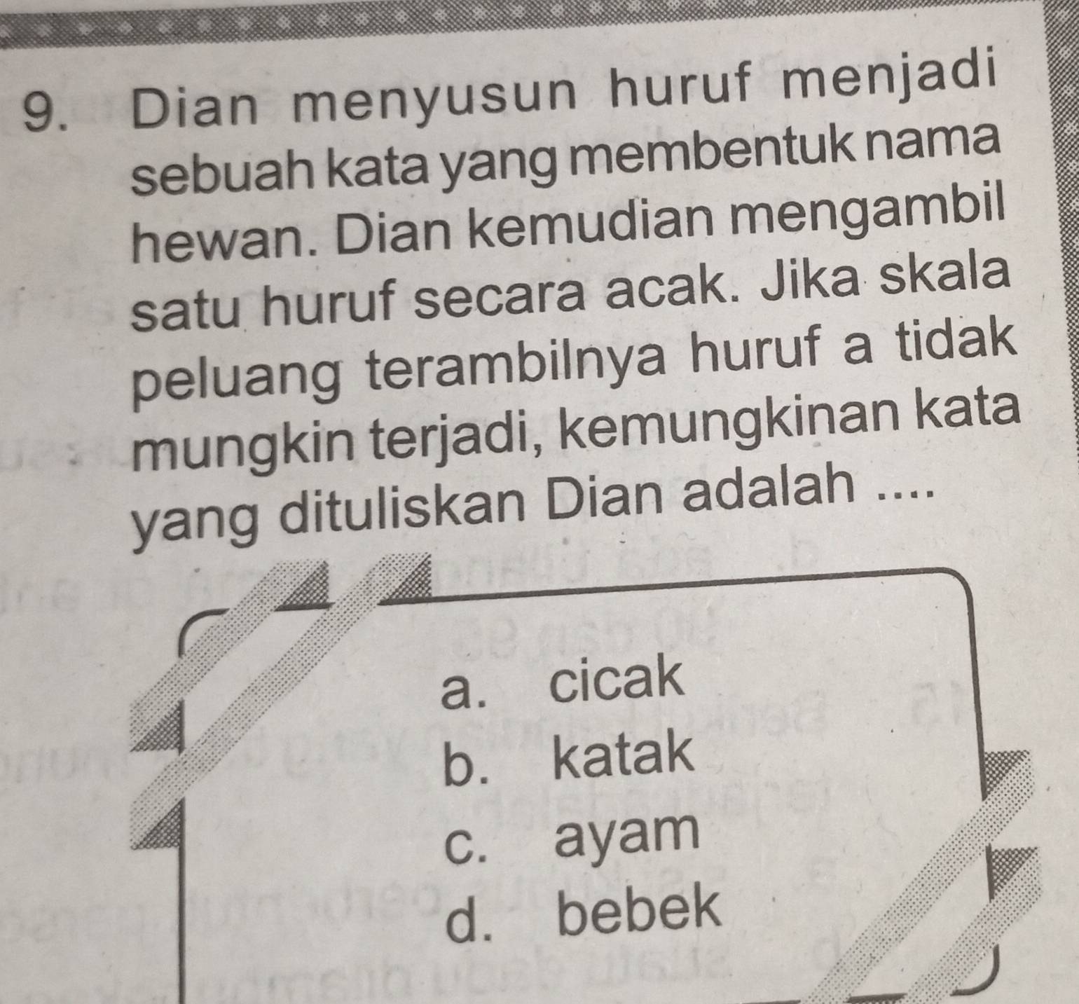 Dian menyusun huruf menjadi
sebuah kata yang membentuk nama
hewan. Dian kemudian mengambil
satu huruf secara acak. Jika skala
peluang terambilnya huruf a tidak
mungkin terjadi, kemungkinan kata
yang dituliskan Dian adalah ....
a. cicak
b. katak
c. ayam
d. bebek