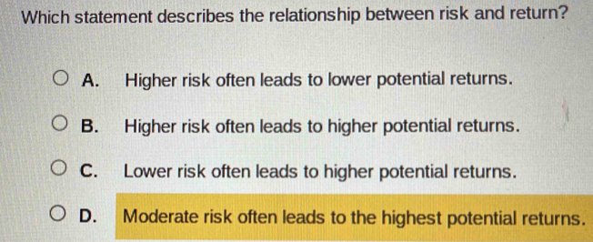 Which statement describes the relationship between risk and return?
A. Higher risk often leads to lower potential returns.
B. Higher risk often leads to higher potential returns.
C. Lower risk often leads to higher potential returns.
D. Moderate risk often leads to the highest potential returns.