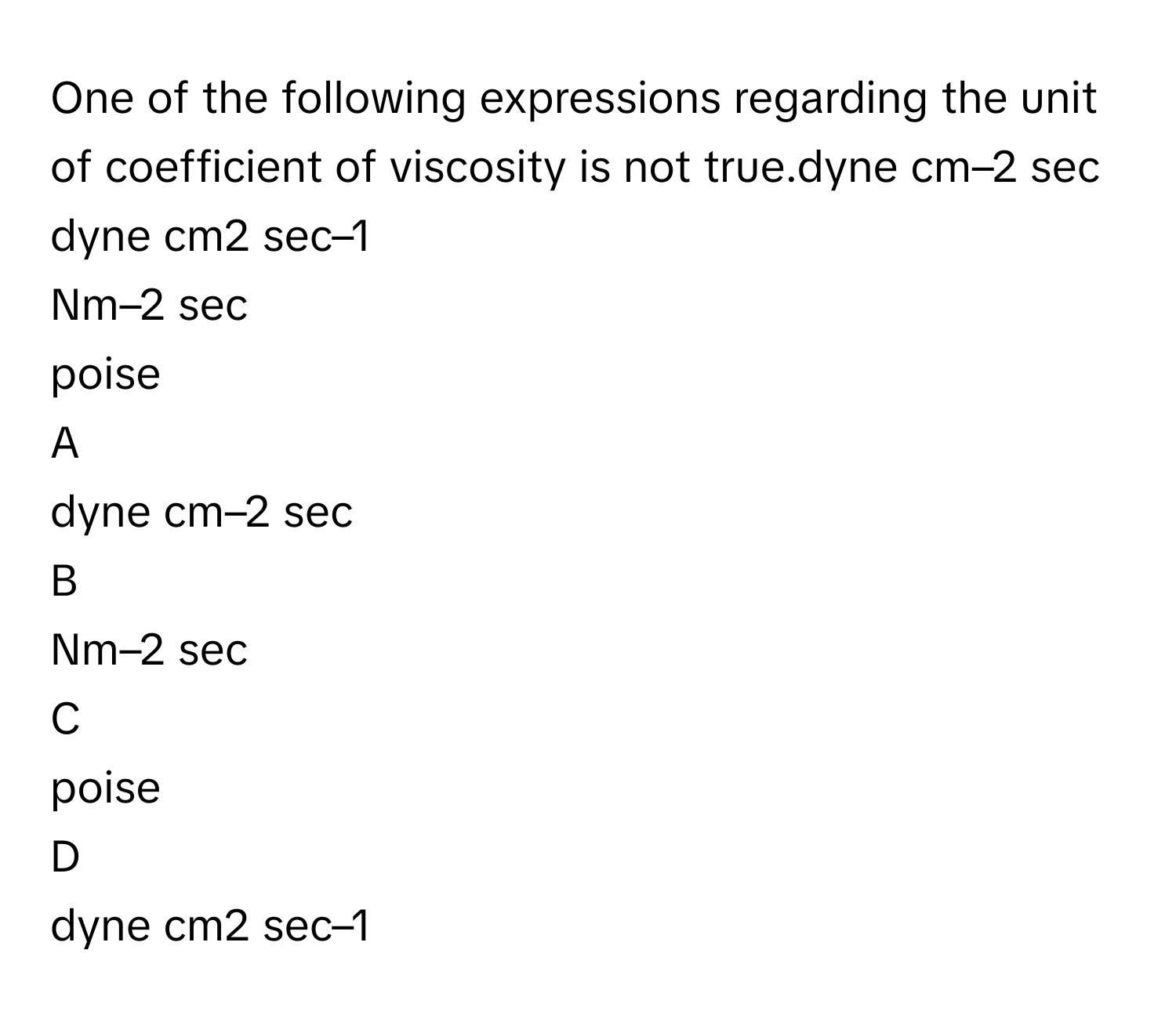 One of the following expressions regarding the unit of coefficient of viscosity is not true.dyne cm–2 sec
dyne cm2 sec–1
Nm–2 sec 
poise

A  
dyne cm–2 sec 


B  
Nm–2 sec  


C  
poise 


D  
dyne cm2 sec–1