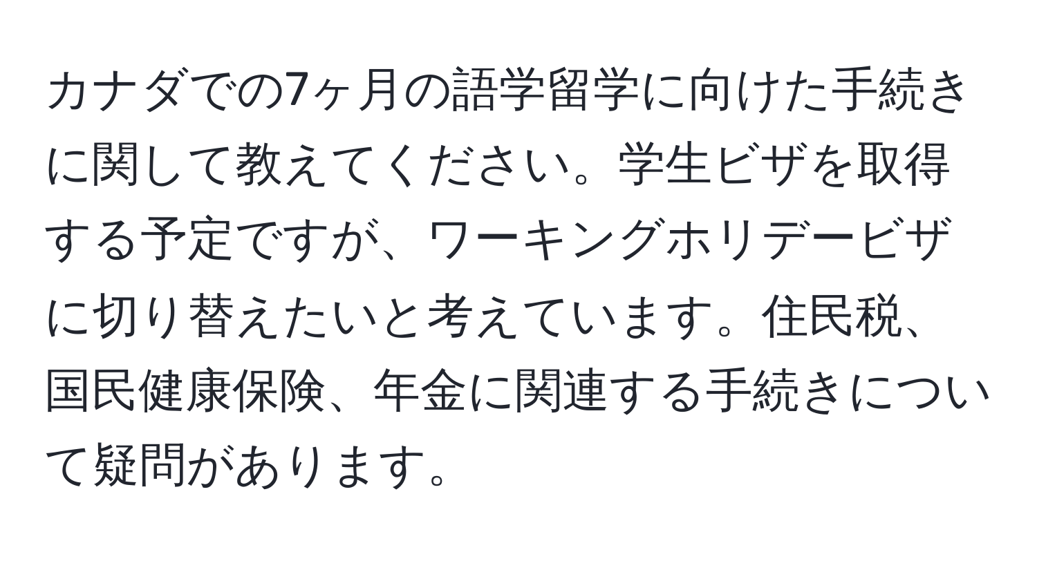 カナダでの7ヶ月の語学留学に向けた手続きに関して教えてください。学生ビザを取得する予定ですが、ワーキングホリデービザに切り替えたいと考えています。住民税、国民健康保険、年金に関連する手続きについて疑問があります。