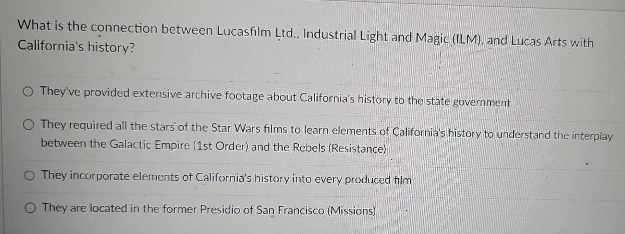 What is the connection between Lucasfiılm Ltd., Industrial Light and Magic (ILM), and Lucas Arts with
California's history?
They've provided extensive archive footage about California's history to the state government
They required all the stars of the Star Wars films to learn elements of California's history to understand the interplay
between the Galactic Empire (1st Order) and the Rebels (Resistance)
They incorporate elements of California's history into every produced film
They are located in the former Presidio of San Francisco (Missions)