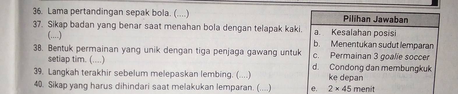 Lama pertandingan sepak bola. (....) 
37. Sikap badan yang benar saat menahan bola dengan telapak kaki
(..) 
38. Bentuk permainan yang unik dengan tiga penjaga gawang untuk
setiap tim. (....)
39. Langkah terakhir sebelum melepaskan lembing. (....) 
40. Sikap yang harus dihindari saat melakukan lemparan. (....)