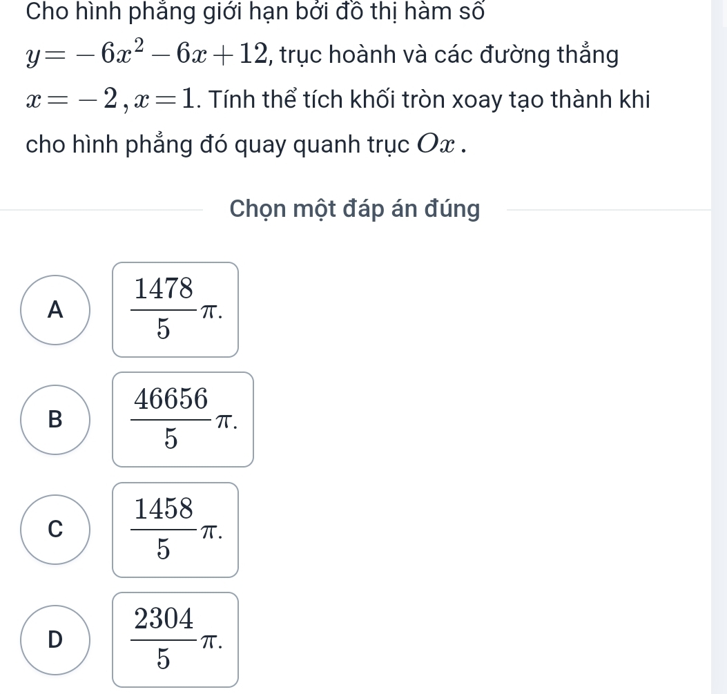 Cho hình phẳng giới hạn bởi đồ thị hàm số
y=-6x^2-6x+12 , trục hoành và các đường thắng
x=-2, x=1. Tính thể tích khối tròn xoay tạo thành khi
cho hình phẳng đó quay quanh trục Ox.
Chọn một đáp án đúng
A  1478/5 π.
B  46656/5 π.
C  1458/5 π.
D  2304/5 π.