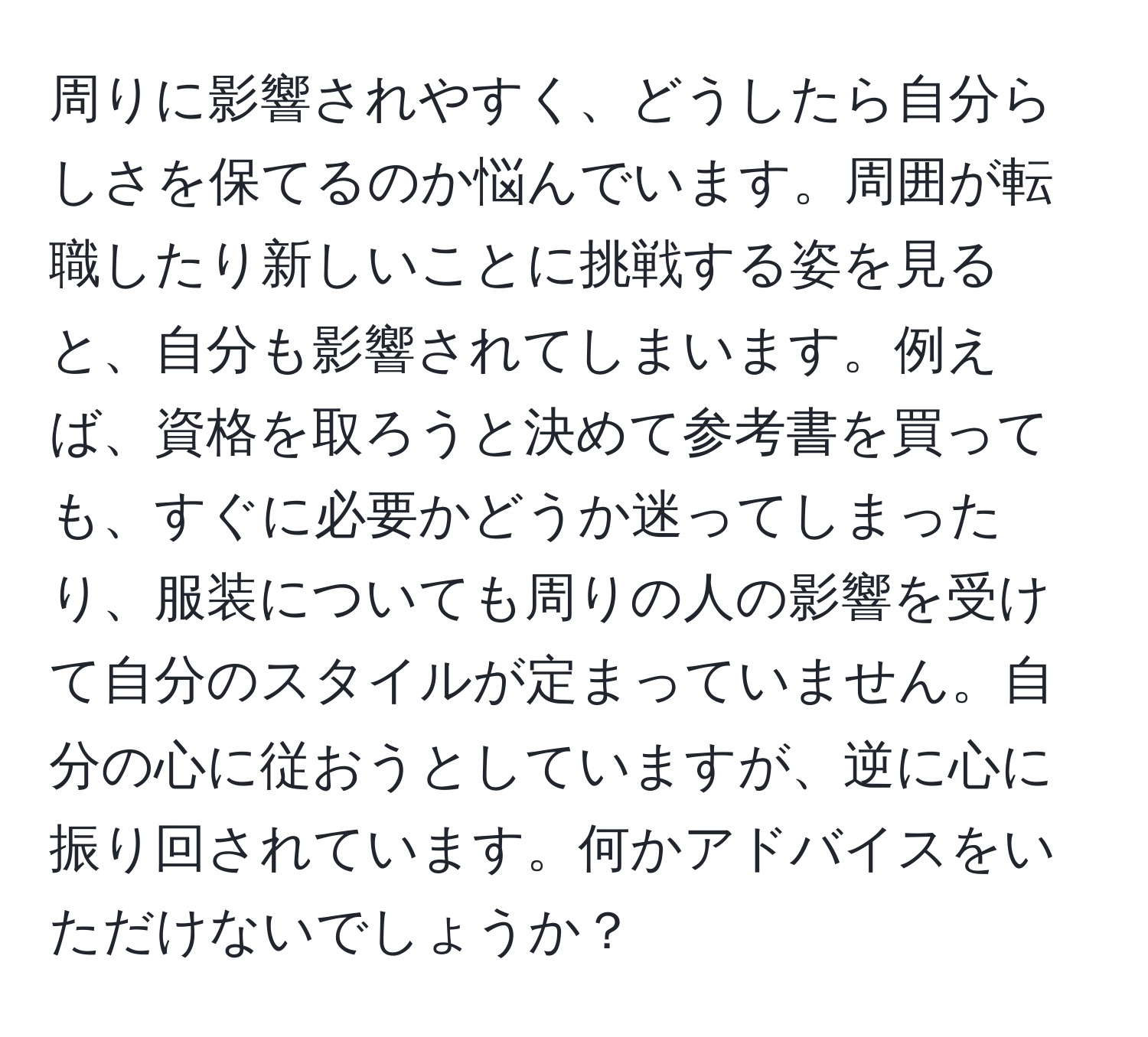 周りに影響されやすく、どうしたら自分らしさを保てるのか悩んでいます。周囲が転職したり新しいことに挑戦する姿を見ると、自分も影響されてしまいます。例えば、資格を取ろうと決めて参考書を買っても、すぐに必要かどうか迷ってしまったり、服装についても周りの人の影響を受けて自分のスタイルが定まっていません。自分の心に従おうとしていますが、逆に心に振り回されています。何かアドバイスをいただけないでしょうか？