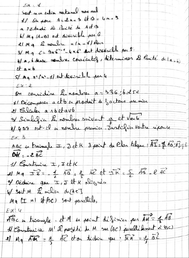 Ex:1
Set non entia natenel new mul
11 On gose A=2n+3 er B=4x+y
a lEtnadi 2o Par'ke do Act B
61 M_4 (A+B) est divinible yon 6
Ll My Z nomlr (n-1)Bain
3/ M a c=9* 6^(4+1)-4* 6^4 ant devnill po 5.
I a, 6 deak momlre cousicates, diferimen do Panite a (a+b)
et a* b
51 log _ax^2(x^2-1) atdivnill yon 4
EX:2
on considine R nomlre. x=336;6.252
Ii Dccomposes a etb en meduit do 8actean me min
a elcle anbetavb
3 Simlific R mowlne swivat  a/b  et sqrt(a* 6)
454 ext-:8 a nombhe quemien. Jwotefien vate riconse
Ed: 3
ABC an trimale I, Jetk 3 point du Plon telgue! vector AI= 1/2 vector AB;vector AJ= 1/2 vector AE
vector DK=-2vector BC
11 Contuie I, setk
mu _9vector IO=- 1/2 vector AB+ 2/5 vector AC et 2vector k= 5/2 vector AB e vector AC
Y Diduin goe I, 5 L K alig màn
W satM R Ricn dc?
Ma II ml of foc) sent yomsile,
ED! U
Awidehat BC in tnconle, et M in peint doginies gon vector AM= 2/3 vector AD
A Contwrioe M' poythe do M sm (AC) polilement a'(BC)
2 Mgvector AG= 2/3 = 2/3 vector AC cran dicin que? vector MA= 2/3 vector BC