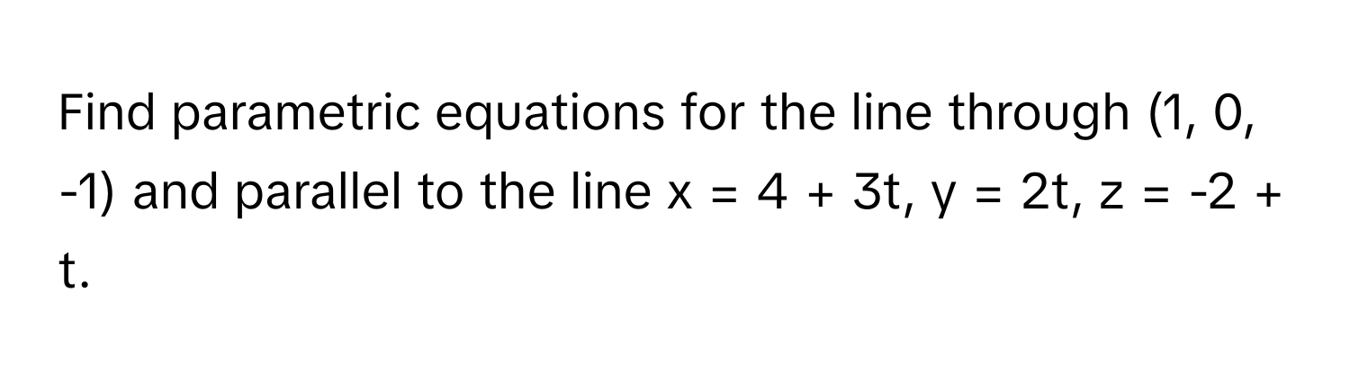 Find parametric equations for the line through (1, 0, -1) and parallel to the line x = 4 + 3t, y = 2t, z = -2 + t.