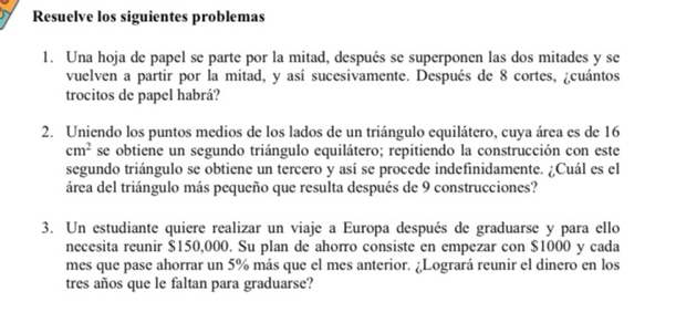 Resuelve los siguientes problemas 
1. Una hoja de papel se parte por la mitad, después se superponen las dos mitades y se 
vuelven a partir por la mitad, y así sucesivamente. Después de 8 cortes, ¿cuántos 
trocitos de papel habrá? 
2. Uniendo los puntos medios de los lados de un triángulo equilátero, cuya área es de 16
cm^2 se obtiene un segundo triángulo equilátero; repitiendo la construcción con este 
segundo triángulo se obtiene un tercero y así se procede indefinidamente. ¿Cuál es el 
área del triángulo más pequeño que resulta después de 9 construcciones? 
3. Un estudiante quiere realizar un viaje a Europa después de graduarse y para ello 
necesita reunir $150,000. Su plan de ahorro consiste en empezar con $1000 y cada 
mes que pase ahorrar un 5% más que el mes anterior. ¿Logrará reunir el dinero en los 
tres años que le faltan para graduarse?