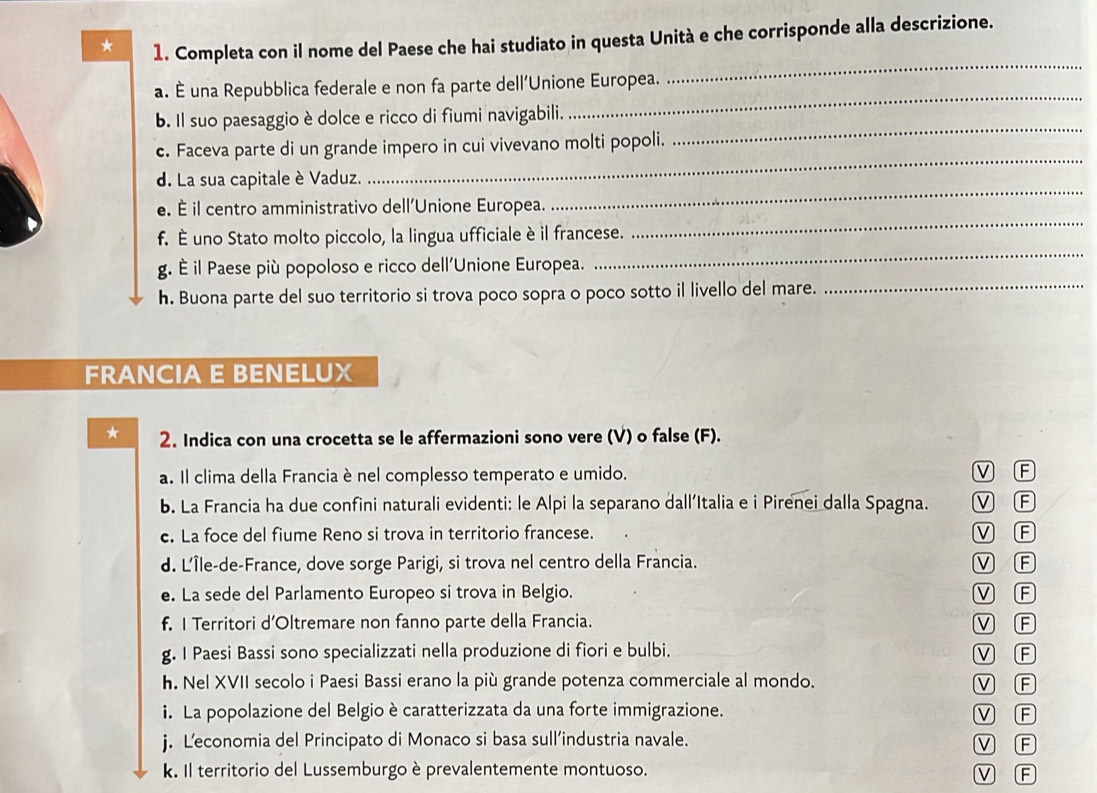 Completa con il nome del Paese che hai studiato in questa Unità e che corrisponde alla descrizione.
a. È una Repubblica federale e non fa parte dell'Unione Europea.
_
_
b. Il suo paesaggio è dolce e ricco di fiumi navigabili.
_
_
c. Faceva parte di un grande impero in cui vivevano molti popoli.
d. La sua capitale è Vaduz.
_
e. È il centro amministrativo dell'Unione Europea.
_
f. È uno Stato molto piccolo, la lingua ufficiale è il francese.
g. È il Paese più popoloso e ricco dell'Unione Europea.
_
h. Buona parte del suo territorio si trova poco sopra o poco sotto il livello del mare._
FRANCIA E BENELUX
* 2. Indica con una crocetta se le affermazioni sono vere (V) o false (F).
a. Il clima della Francia è nel complesso temperato e umido. V F
b. La Francia ha due confini naturali evidenti: le Alpi la separano dall’Italia e i Pirenei dalla Spagna. V F
c. La foce del fiume Reno si trova in territorio francese. V F
d. L'Île-de-France, dove sorge Parigi, si trova nel centro della Francia. V F
e. La sede del Parlamento Europeo si trova in Belgio. V F
f. I Territori d’Oltremare non fanno parte della Francia. V F
g. I Paesi Bassi sono specializzati nella produzione di fiori e bulbi. V F
h. Nel XVII secolo i Paesi Bassi erano la più grande potenza commerciale al mondo. V F
i. La popolazione del Belgio è caratterizzata da una forte immigrazione. V F
j. L’economia del Principato di Monaco si basa sull’industria navale. V F
k. Il territorio del Lussemburgo è prevalentemente montuoso. V F