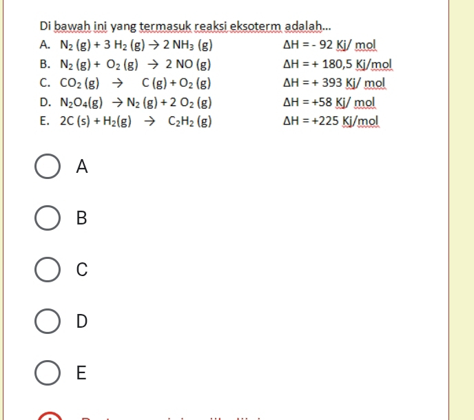 Di bawah ini yang termasuk reaksi eksoterm adalah...
A. N_2(g)+3H_2(g)to 2NH_3(g) △ H=-92Kj/mol
B. N_2(g)+O_2(g)to 2NO(g) △ H=+180,5Kj/mol
C. CO_2(g)to C(g)+O_2(g) △ H=+393Kj/mol
D. N_2O_4(g)to N_2(g)+2O_2(g) △ H=+58Kj/mol
E. 2C(s)+H_2(g)to C_2H_2(g) △ H=+225Kj/mol
A
B
C
D
E