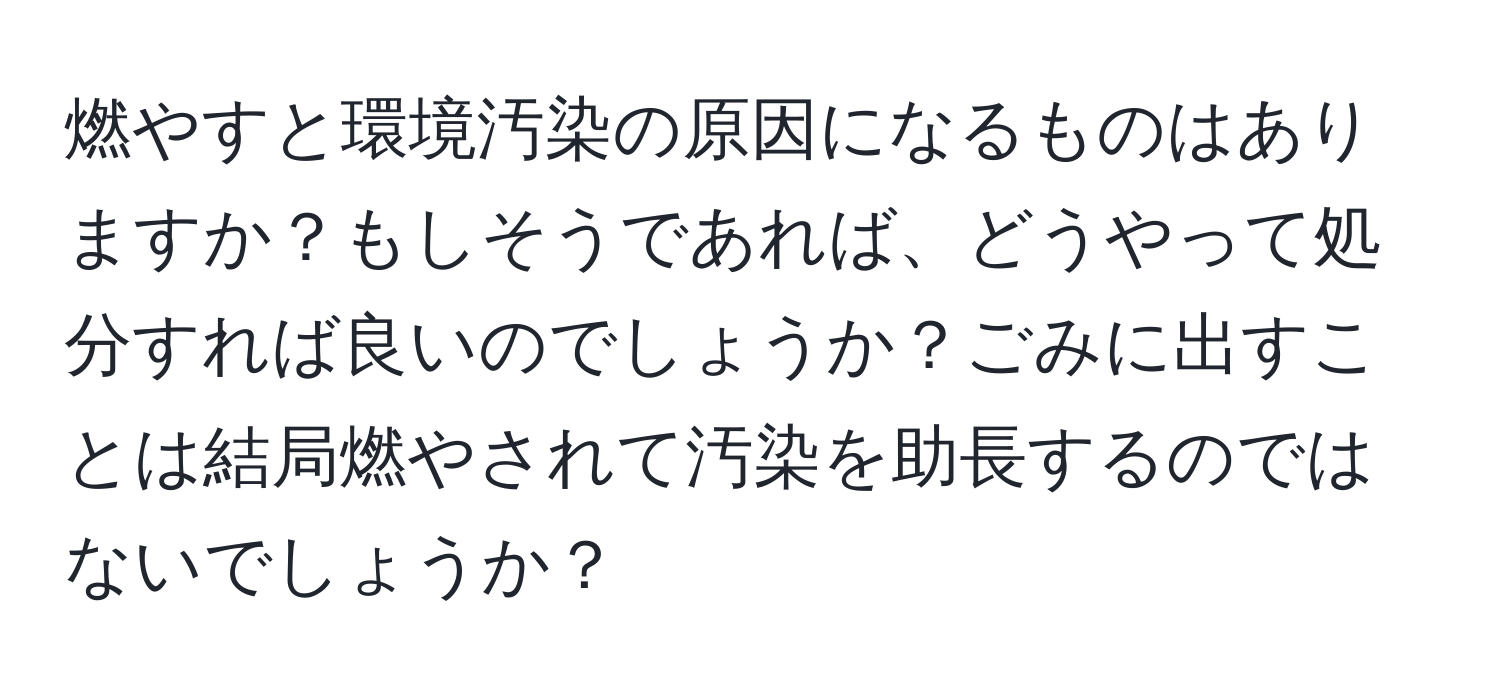 燃やすと環境汚染の原因になるものはありますか？もしそうであれば、どうやって処分すれば良いのでしょうか？ごみに出すことは結局燃やされて汚染を助長するのではないでしょうか？