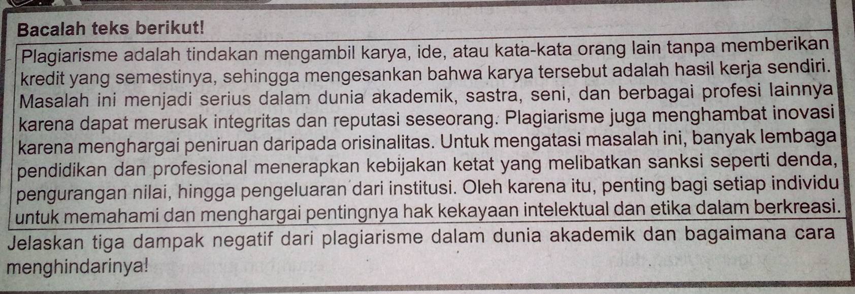 Bacalah teks berikut! 
Plagiarisme adalah tindakan mengambil karya, ide, atau kata-kata orang lain tanpa memberikan 
kredit yang semestinya, sehingga mengesankan bahwa karya tersebut adalah hasil kerja sendiri. 
Masalah ini menjadi serius dalam dunia akademik, sastra, seni, dan berbagai profesi lainnya 
karena dapat merusak integritas dan reputasi seseorang. Plagiarisme juga menghambat inovasi 
karena menghargai peniruan daripada orisinalitas. Untuk mengatasi masalah ini, banyak lembaga 
pendidikan dan profesional menerapkan kebijakan ketat yang melibatkan sanksi seperti denda, 
pengurangan nilai, hingga pengeluaran dari institusi. Oleh karena itu, penting bagi setiap individu 
untuk memahami dan menghargai pentingnya hak kekayaan intelektual dan etika dalam berkreasi. 
Jelaskan tiga dampak negatif dari plagiarisme dalam dunia akademik dan bagaimana cara 
menghindarinya!