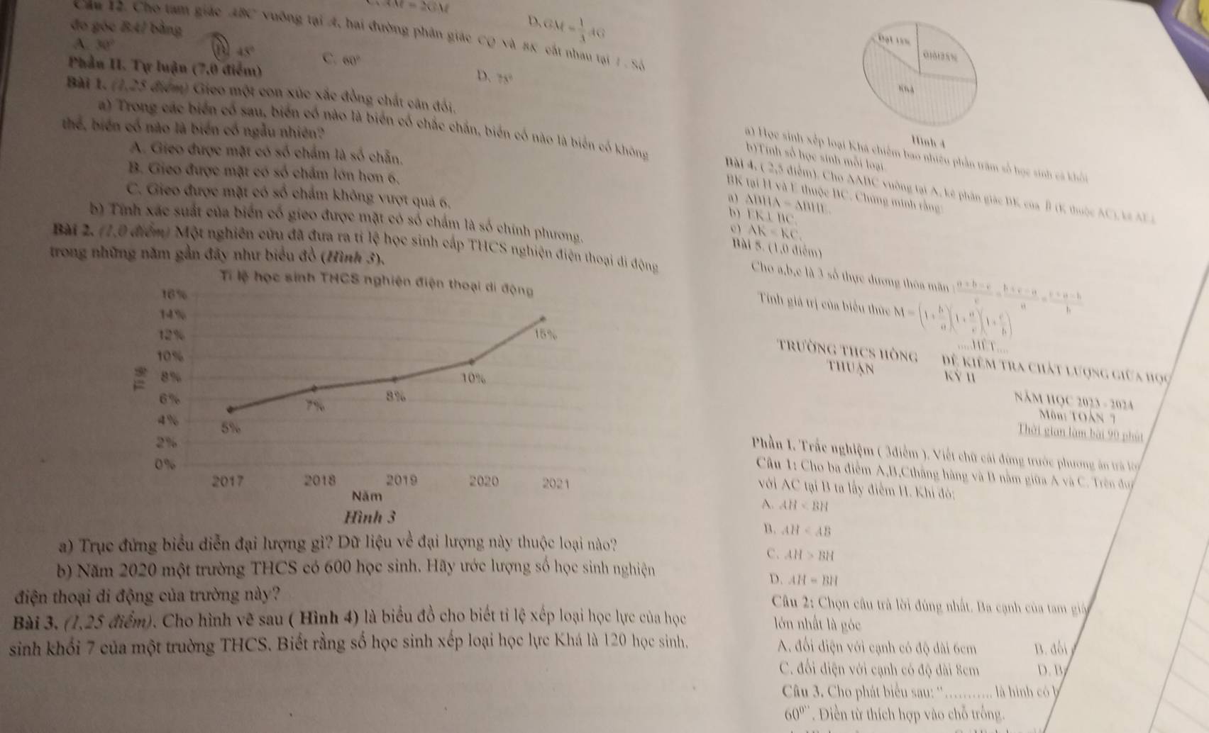 M=2CM
đo góc B4/ bằng
D.
Căa 12. Cho tam giác ABC vuỡng tại A, hai đường phân giác CQ và πK cát nhau tại 1.86
A 30°
GM= 1/3 AG
a 45° C. 60°
Phần II. Tự luận (7,0 điểm)
D. 78°
Bà 1. (1,25 điểm) Gieo một con xúc xắc đồng chất cân đối, Hình 4
a) Trong các biển có sau, biến cổ nào là biển cố chắc chắn, biến cố nào là biển có không
thể, biến có não là biển có ngẫu nhiên?
A. Gieo được mặt có số chấm là số chẵn.
a) Học sinh xếp loại Khá chiếm bao nhiệu phần trăm số học sinh cả khỏi
b)Tnh số học sinh mỗi loại.
B. Gieo được mặt có số chẩm lớn hơn 6.
Bài 4, ( 2,5 điểm). Cho AABC vuờng tại A, kê phần giác BK của B (K thuộc AC), kt A F 
BK tại H và E thuộc BC. Chứng minh rằng
C. Gieo được mặt có số chẩm không vượt quả 6. a ) △ BHA=△ BHI FK⊥ BC
b)
b) Tính xác suất của biển cổ gieo được mặt có số chấm là số chính phương.
AK=KC,
Bài 2. (1,0 điểm) Một nghiên cứu đã đưa ra tỉ lệ học sinh cấp THCS nghiện điện thoại di động
Bài 5. (1,0 điểm)
trong những năm gần đãy như biểu đồ (Hình 3),
Cho a,b,e là 3 số thực dượng thôa mãn  (a+b-c)/c = (b+c-a)/a = (c+a-b)/b 
Ti lệ học sinh THCS nghiện điện thoại di động
16%
Tinh giá trị của biểu thức M=(1+ b/a )(1+ a/c )(1+ c/b )
14%
12% 15%
1111
10%
trường tHCS hòng  ệ kiêm tra chất lượng giữa học
thu ạn
8% 10% Kỷ 11
8%
6%  Năm HQC 2023 - 2024
7%
Môn: TOàn 
4% 5%
Thời gian làm bài 90 phút
2%
Phần 1. Trắc nghiệm ( 3điễm ), Viết chữ cái đứng trước phương ăn trả ló
0%
Câu 1: Cho ba điểm A,B,Ctháng hàng và B nằm giữa A và C. Trên đuc
2017 2018 2019 2020 2021
vVới AC tại B ta lấy điểm H. Khí đó:
Năm
A. AH
Hình 3
n. AH
a) Trục đứng biểu diễn đại lượng gì? Dữ liệu về đại lượng này thuộc loại nào?
C. AH>BH
b) Năm 2020 một trường THCS có 600 học sinh. Hãy ước lượng số học sinh nghiện
D. AH=BH
điện thoại di động của trường này?
Câu 2: Chọn câu trà lời đúng nhất. Ba cạnh của tam giá
Bài 3. (1,25 điểm). Cho hình vẽ sau ( Hình 4) là biểu đồ cho biết tỉ lệ xếp loại học lực của học
lớn nhất là góc
sinh khổi 7 của một trường THCS. Biết rằng số học sinh xếp loại học lực Khá là 120 học sinh. A. đổi điện với cạnh có độ dài 6cm B. đối
C. đối điện với cạnh có độ dài 8cm D. B
Câu 3. Cho phát biểu sau: '…....... là hình có b
60^(circ '') *  Diền từ thích hợp vào chỗ trống.