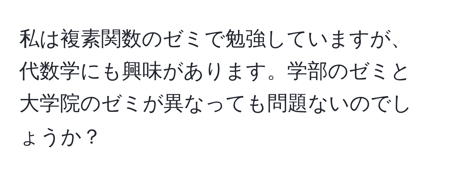 私は複素関数のゼミで勉強していますが、代数学にも興味があります。学部のゼミと大学院のゼミが異なっても問題ないのでしょうか？