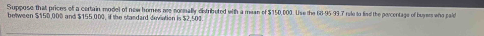 Suppose that prices of a certain model of new homes are normally distributed with a mean of $150,000. Use the 68-95-99.7 rule to find the percentage of buyers who paid 
between $150,000 and $155,000, if the standard deviation is $2,500.