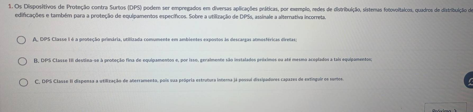 Os Dispositivos de Proteção contra Surtos (DPS) podem ser empregados em diversas aplicações práticas, por exemplo, redes de distribuição, sistemas fotovoltaicos, quadros de distribuição do
edificações e também para a proteção de equipamentos específicos. Sobre a utilização de DPSs, assinale a alternativa incorreta.
A. DPS Classe I é a proteção primária, utilizada comumente em ambientes expostos às descargas atmosféricas diretas;
B, DPS Classe III destina-se à proteção fina de equipamentos e, por isso, geralmente são instalados próximos ou até mesmo acoplados a tais equipamentos;
C, DPS Classe II dispensa a utilização de aterramento, pois sua própria estrutura interna já possui dissipadores capazes de extinguir os surtos.
Próximo