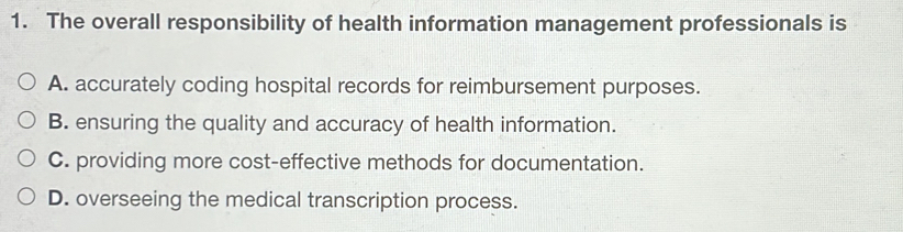 The overall responsibility of health information management professionals is
A. accurately coding hospital records for reimbursement purposes.
B. ensuring the quality and accuracy of health information.
C. providing more cost-effective methods for documentation.
D. overseeing the medical transcription process.