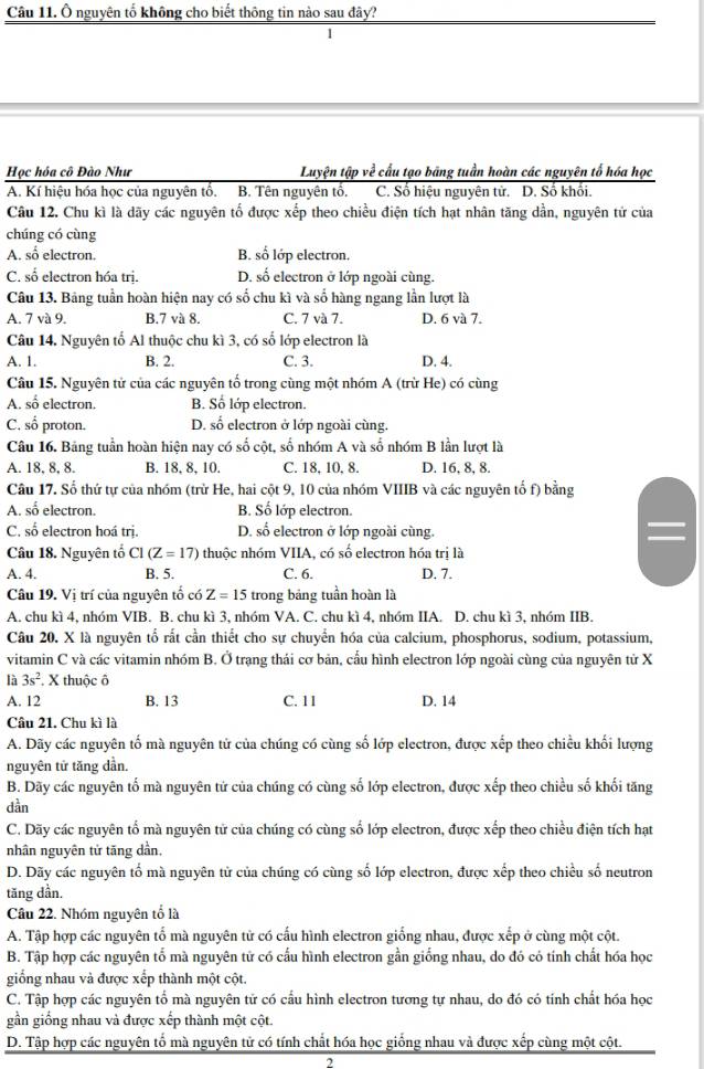 Ô nguyên tổ không cho biết thông tin nào sau đây?
Học hóa cô Đào Như Luyện tập về cấu tạo bãng tuần hoàn các nguyên tố hóa học
A. Kí hiệu hóa học của nguyên tổ. B. Tên nguyên tổ. C. Số hiệu nguyên từ. D. Số khối.
Câu 12. Chu kì là dãy các nguyên tố được xếp theo chiều điện tích hạt nhân tăng dần, nguyên tử của
chúng có cùng
A. số electron. B. số lớp electron.
C. số electron hóa trị. D. số electron ở lớp ngoài cùng.
Câu 13. Bảng tuần hoàn hiện nay có số chu kì và số hàng ngang lần lượt là
A. 7 và 9. B.7 và 8. C. 7 và 7. D. 6 và 7.
Câu 14. Nguyên tổ Al thuộc chu kì 3, có số lớp electron là
A. 1. B. 2. C. 3. D. 4.
Câu 15. Nguyên tử của các nguyên tổ trong cùng một nhóm A (trừ He) có cùng
A. số electron. B. Số lớp electron.
C. số proton. D. số electron ở lớp ngoài cùng.
Câu 16. Bảng tuần hoàn hiện nay có số cột, số nhóm A và số nhóm B lần lượt là
A. 18, 8, 8. B. 18, 8, 10. C. 18, 10, 8. D. 16, 8, 8.
Câu 17. Số thứ tự của nhóm (trừ He, hai cột 9, 10 của nhóm VIIIB và các nguyên tố f) bằng
A. số electron. B. Số lớp electron.
C. số electron hoá trị. D. số electron ở lớp ngoài cùng.
Câu 18. Nguyên tổ C1(Z=17) thuộc nhóm VIIA, có số electron hóa trị là
A. 4. B. 5. C. 6. D. 7.
Câu 19. Vị trí của nguyên tố có Z=15 trong bảng tuần hoàn là
A. chu kì 4, nhóm VIB. B. chu kì 3, nhóm VA. C. chu kì 4, nhóm IIA. D. chu kì 3, nhóm IIB.
Câu 20. X là nguyên tổ rắt cần thiết cho sự chuyển hóa của calcium, phosphorus, sodium, potassium,
vitamin C và các vitamin nhóm B. Ở trạng thái cơ bản, cấu hình electron lớp ngoài cùng của nguyên từ X
là 3s^2. X thuộc ô
A. 12 B. 13 C. 11 D. 14
Câu 21. Chu kì là
A. Dãy các nguyên tố mà nguyên tử của chúng có cùng số lớp electron, được xếp theo chiều khối lượng
nguyên tứ tăng dần.
B. Dãy các nguyên tố mà nguyên tứ của chúng có cùng số lớp electron, được xếp theo chiều số khối tăng
dàn
C. Dãy các nguyên tổ mà nguyên tử của chúng có cùng số lớp electron, được xếp theo chiều điện tích hạt
nhân nguyên tử tăng dần,
D. Dãy các nguyên tố mà nguyên tử của chúng có cùng số lớp electron, được xếp theo chiều số neutron
tăng dần.
Câu 22. Nhóm nguyên tổ là
A. Tập hợp các nguyên tố mà nguyên tử có cấu hình electron giống nhau, được xếp ở cùng một cột.
B. Tập hợp các nguyên tổ mà nguyên tử có cấu hình electron gần giống nhau, do đó có tính chất hóa học
giống nhau và được xếp thành một cột.
C. Tập hợp các nguyên tổ mà nguyên tử có cấu hình electron tương tự nhau, do đó có tính chất hóa học
gần giống nhau và được xếp thành một cột.
D. Tập hợp các nguyên tổ mà nguyên tử có tính chất hóa học giống nhau và được xếp cùng một cột.
2