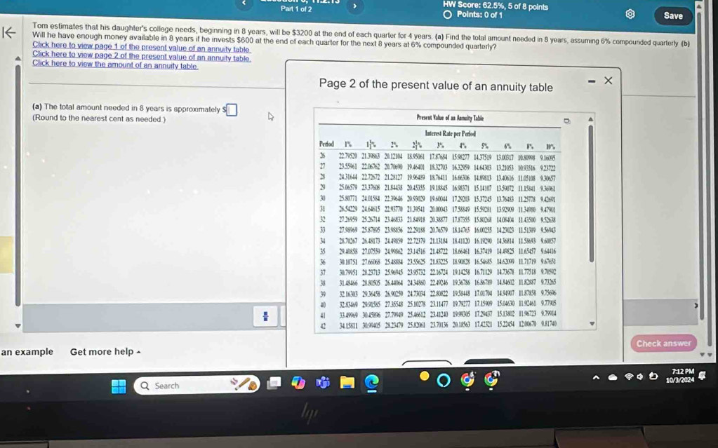 HW Score: 62.5%, 5 of 8 points 
Part 1 of 2 Points: 0 of 1 Save 
Tom estimates that his daughter's college needs, beginning in 8 years, will be $3200 at the end of each quarter for 4 years. (a) Find the total amount needed in 8 years, assuming 6% compounded quarterly (b) 
Will he have enough money available in 8 years if he invests $600 at the end of each quarter for the next 8 years at 6% compounded quarterly? 
Click here to view page 1 of the present value of an annuity table 
Click here to view page 2 of the present value of an annuity table. 
Click here to view the amount of an annuity table. 
Page 2 of the present value of an annuity table 
(a) The total amount needed in 8 years is approximately s□
(Round to the nearest cent as needed.) 
Check answer 
an example Get more help ^ 
7:12 PM 
0/3/2024 
Q Search