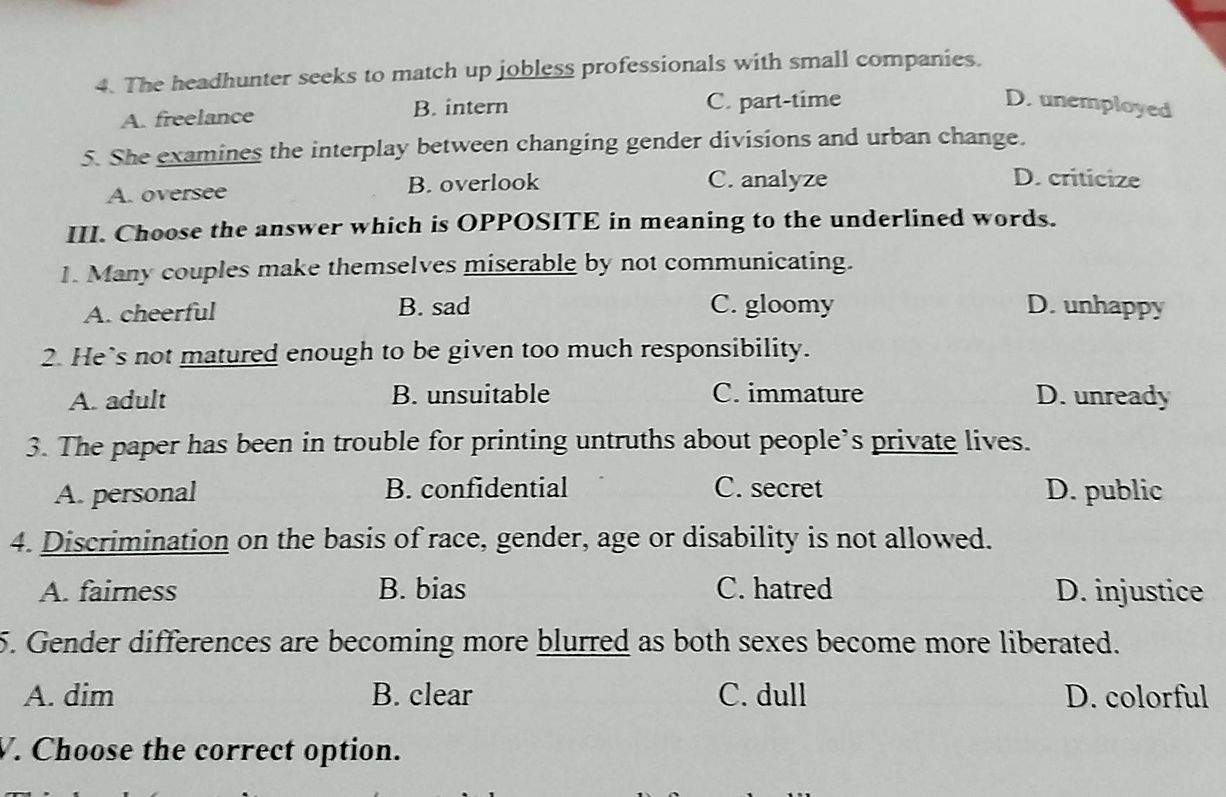 The headhunter seeks to match up jobless professionals with small companies.
B. intern
A. freelance C. part-time
D. unemployed
5. She examines the interplay between changing gender divisions and urban change.
A. oversee B. overlook
C. analyze D. criticize
III. Choose the answer which is OPPOSITE in meaning to the underlined words.
1. Many couples make themselves miserable by not communicating.
A. cheerful B. sad C. gloomy D.unhappy
2. He’s not matured enough to be given too much responsibility.
A. adult B. unsuitable C. immature D. unready
3. The paper has been in trouble for printing untruths about people’s private lives.
A. personal B. confidential C. secret D. public
4. Discrimination on the basis of race, gender, age or disability is not allowed.
A. fairness B. bias C. hatred D. injustice
5. Gender differences are becoming more blurred as both sexes become more liberated.
A. dim B. clear C. dull D. colorful
V. Choose the correct option.