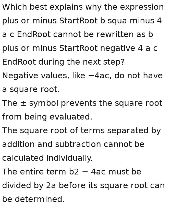 Which best explains why the expression
plus or minus StartRoot b squa minus 4
a c EndRoot cannot be rewritten as b
plus or minus StartRoot negative 4 a c
EndRoot during the next step?
Negative values, like —4ac, do not have
a square root.
The ± symbol prevents the square root
from being evaluated.
The square root of terms separated by
addition and subtraction cannot be
calculated individually.
The entire term b2 - 4ac must be
divided by 2a before its square root can
be determined.