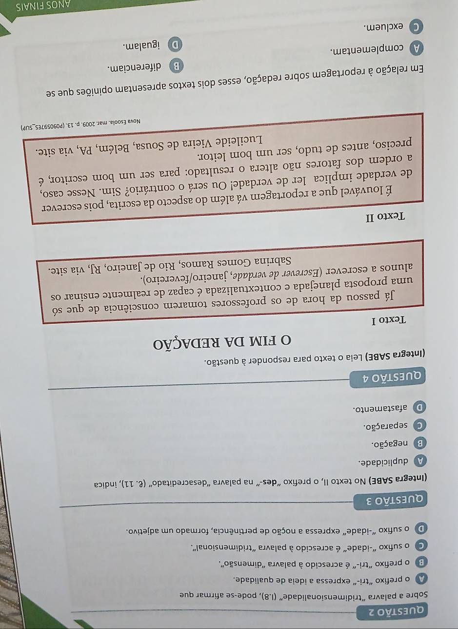 Sobre a palavra “tridimensionalidade” (I.8), pode-se afirmar que
A o prefixo “tri-” expressa a ideia de qualidade.
3 o prefixo "tri-" é acrescido à palavra "dimensão".
C o sufixo "-idade" é acrescido à palavra "tridimensional".
D o sufixo "-idade" expressa a noção de pertinência, formado um adjetivo.
QUESTÃo 3
(Integra SABE) No texto II, o prefixo “des-” na palavra “desacreditado” (ell .11) , indica
A duplicidade.
B negação.
C separação.
D afastamento.
QUESTÃO 4
(Integra SABE) Leia o texto para responder à questão.
O fIm DA REDAÇÃO
Texto I
Já passou da hora de os professores tomarem consciência de que só
uma proposta planejada e contextualizada é capaz de realmente ensinar os
alunos a escrever (Escrever de verdade, janeiro/fevereiro).
Sabrina Gomes Ramos, Rio de Janeiro, RJ, via site.
Texto II
É louvável que a reportagem vá além do aspecto da escrita, pois escrever
de verdade implica ler de verdade! Ou será o contrário? Sim. Nesse caso,
a ordem dos fatores não altera o resultado: para ser um bom escritor, é
preciso, antes de tudo, ser um bom leitor.
Lucileide Vieira de Sousa, Belém, PA, via site.
Nova Esoola. mar. 2009. p. 13. (P090597ES_SUP)
Em relação à reportagem sobre redação, esses dois textos apresentam opiniões que se
A complementam. B diferenciam.
D igualam.
Cexcluem.
ANOS FINAIS
