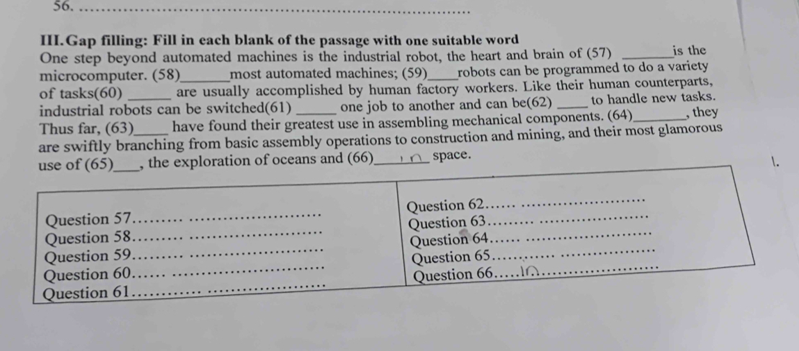 56._ 
III.Gap filling: Fill in each blank of the passage with one suitable word 
One step beyond automated machines is the industrial robot, the heart and brain of (57) _is the 
microcomputer. (58)_ most automated machines; (59)_ robots can be programmed to do a variety . 
of tasks(60) _are usually accomplished by human factory workers. Like their human counterparts, 
industrial robots can be switched(61) one job to another and can be(62) _to handle new tasks. 
Thus far, (63) have found their greatest use in assembling mechanical components. (64)_ , they 
are swiftly branching from basic assembly operations to construction and mining, and their most glamorous 
use of (65)_ , the exploration of oceans and (66)_ space. 
. 
Question 57_ Question 62_ 
_ 
Question 58_ Question 63_ 
Question 59_ Question 64_ 
Question 60_ Question 65_ 
Question 61 _Question 66.._