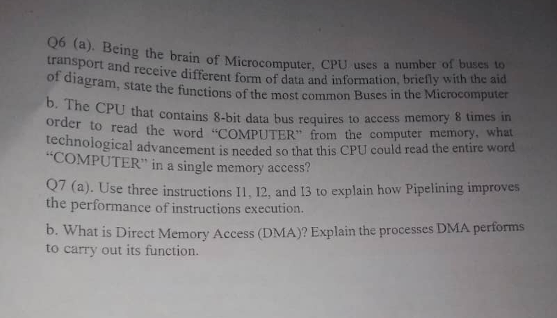 Being the brain of Microcomputer, CPU uses a number of buses to 
transport and receive different form of data and information, briefly with the aid 
of diagram, state the functions of the most common Buses in the Microcomputer 
b. The CPU that contains 8 -bit data bus requires to access memory 8 times in 
order to read the word “COMPUTER” from the computer memory, what 
technological advancement is needed so that this CPU could read the entire word 
“COMPUTER” in a single memory access? 
Q7 (a). Use three instructions I1, I2, and I3 to explain how Pipelining improves 
the performance of instructions execution. 
b. What is Direct Memory Access (DMA)? Explain the processes DMA performs 
to carry out its function.