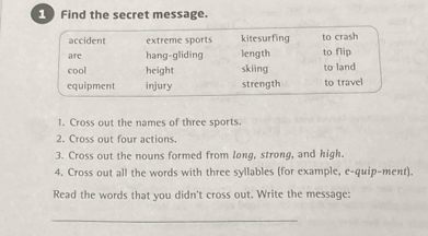 Find the secret message.
accident extreme sports kitesurfing to crash
are hang-gliding length to flip
cool height skiāng to land
equipment injury strength to travel
1. Cross out the names of three sports.
2. Cross out four actions.
3. Cross out the nouns formed from long, strong, and high.
4. Cross out all the words with three syllables (for example, e-quip-ment).
Read the words that you didn't cross out. Write the message:
_