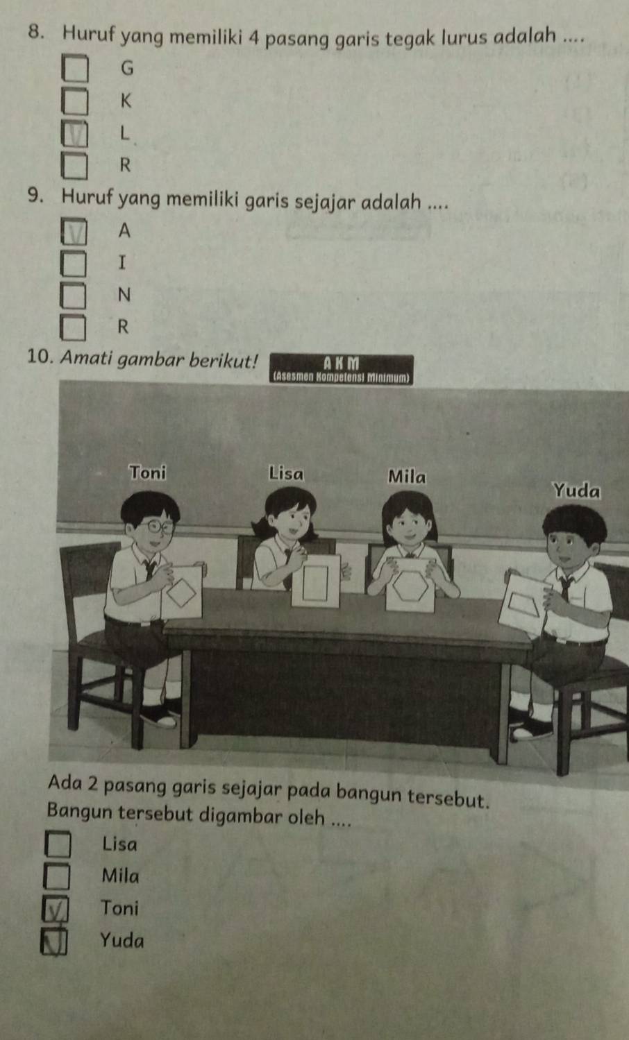 Huruf yang memiliki 4 pasang garis tegak lurus adalah ....
G
K
L
R
9. Huruf yang memiliki garis sejajar adalah ....
A
I
N
R
10. Amati gambar berikut! AKM
Ada 2 pasang garis sejajar pada bangun tersebut.
Bangun tersebut digambar oleh ....
Lisa
Mila
Toni
Yuda