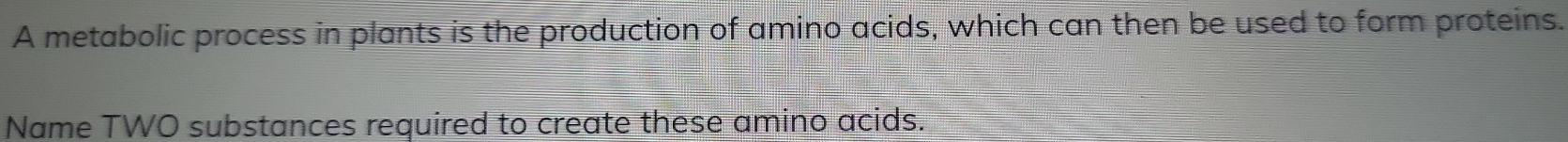 A metabolic process in plants is the production of amino acids, which can then be used to form proteins. 
Name TWO substances required to create these amino acids.