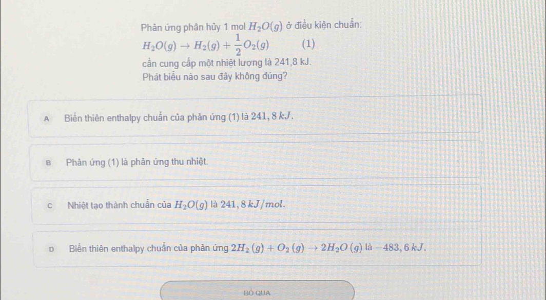 Phàn ứng phân hủy 1 mol H_2O(g) ở điều kiện chuẩn:
H_2O(g)to H_2(g)+ 1/2 O_2(g) (1)
cần cung cấp một nhiệt lượng là 241, 8 kJ.
Phát biểu nào sau đây không đúng?
A Biến thiên enthalpy chuẩn của phản ứng (1) là 241, 8 kJ.
в Phản ứng (1) là phản ứng thu nhiệt.
c Nhiệt tạo thành chuẩn của H_2O(g) là 241, 8 kJ/mol.
D Biển thiên enthalpy chuẩn của phản ứng 2H_2(g)+O_2(g)to 2H_2O(g) là −483, 6 kJ.
BÓ QUA