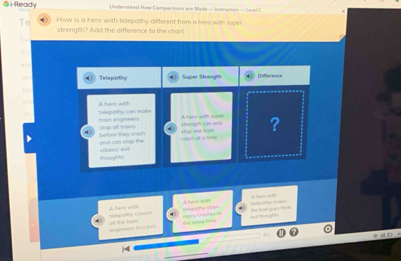 i-Ready Understand How Comparisons are Made — Instruction — Level C ×
Te How is a hero with telepathy different from a hero with super
strength? Add the difference to the chart.
Su
lm
eo
on Telepathy Super Strength Difference
use
tro A hero with
telepathy can make
train engineers A hero with super ?
stop all trains strength can only stop one train
before they crash
and can stop the crash at a time
villains' evil
thoughts
A hero with A hero with
telepathy makes
A hero with telepothy stops
telepathy causes many crashes on
the same time evd thoughts. the bad guys think 
engineers to crash all the train
qD
_