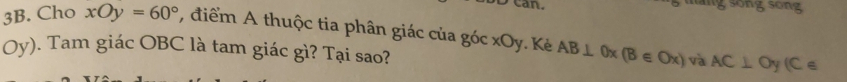 can. gsong 
3B. Cho xOy=60° , điểm A thuộc tia phân giác của góc xOy. Kẻ AB⊥ 0x(B∈ Ox) và AC⊥ Oy(C∈
Oy). Tam giác OBC là tam giác gì? Tại sao?