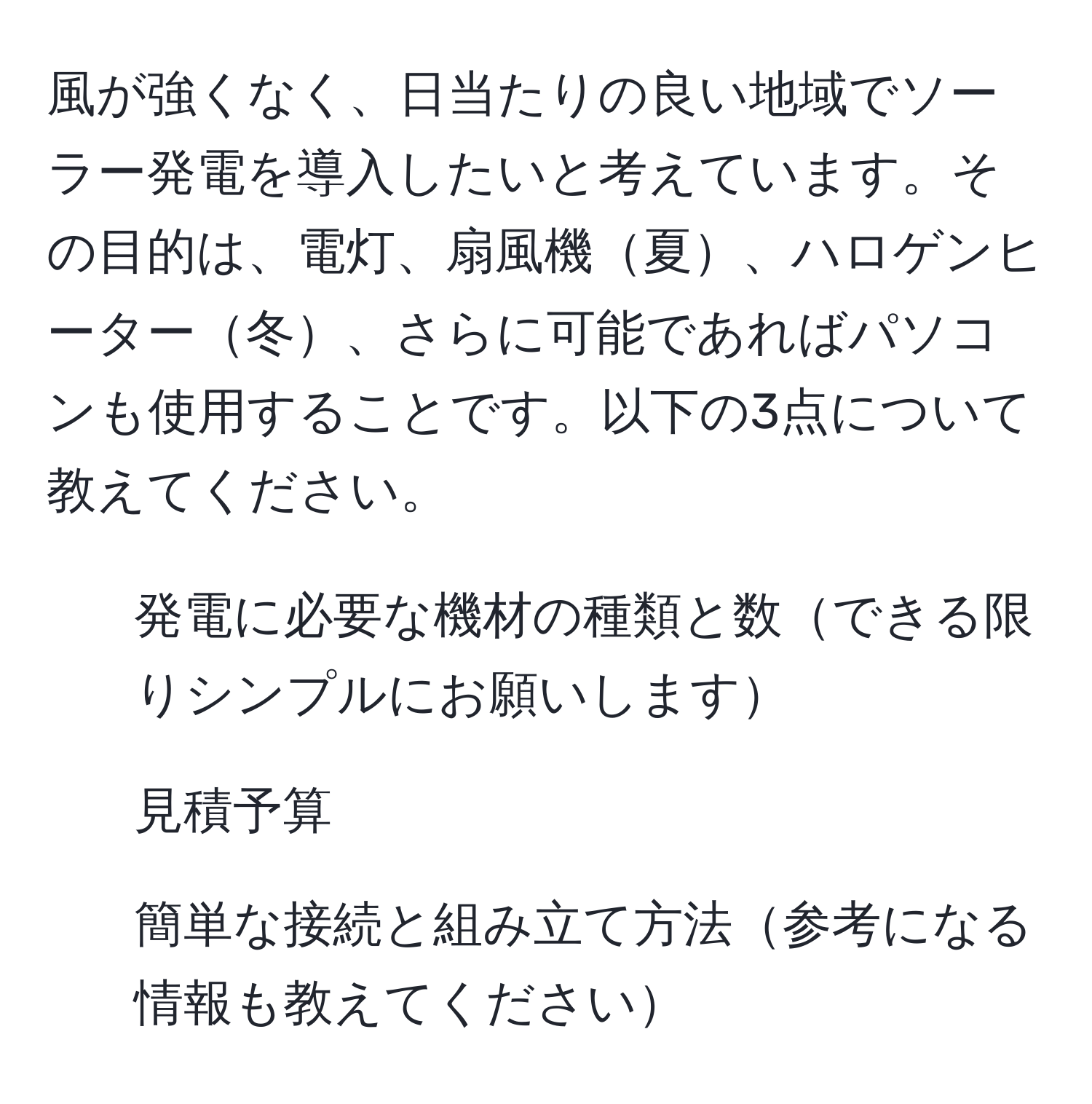 風が強くなく、日当たりの良い地域でソーラー発電を導入したいと考えています。その目的は、電灯、扇風機夏、ハロゲンヒーター冬、さらに可能であればパソコンも使用することです。以下の3点について教えてください。  
1. 発電に必要な機材の種類と数できる限りシンプルにお願いします  
2. 見積予算  
3. 簡単な接続と組み立て方法参考になる情報も教えてください