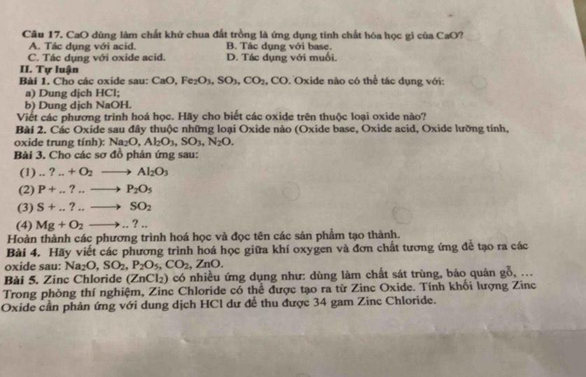 CaO dùng làm chất khử chua đất trồng là ứng dụng tính chất hóa học gì của CaO?
A. Tác dụng với acid. B. Tác dụng với base.
C. Tác dụng với oxide acid. D. Tác dụng với muối.
II. Tự luận
Bài 1. Cho các oxide sau: CaO Fe_2O_3,SO_3,CO_2 .CO 0. Oxide nào có thể tác dụng với:
a) Dung dịch HCl;
b) Dung dịch NaOH.
Viết các phương trình hoá học. Hãy cho biết các oxide trên thuộc loại oxide nào?
Bài 2. Các Oxide sau đây thuộc những loại Oxide nào (Oxide base, Oxide acid, Oxide lưỡng tính,
oxide trung tính): Na_2O,Al_2O_3,SO_3,N_2O.
Bài 3. Cho các sơ đồ phản ứng sau:
(1)...?.+O_2to Al_2O_3
(2) P+...?..to P_2O_5
(3) S+...?...to SO_2
(4) Mg+O_2to ...
Hoàn thành các phương trình hoá học và đọc tên các sản phẩm tạo thành.
Bài 4. Hãy viết các phương trình hoá học giữa khí oxygen và đơn chất tương ứng để tạo ra các
oxide sau: Na_2O,SO_2,P_2O_5,CO_2,ZnO.
Bài 5. Zinc Chloride (ZnCl_2) có nhiều ứng dụng như: dùng làm chất sát trùng, bảo quản gỗ, ...
Trong phòng thí nghiệm, Zinc Chloride có thể được tạo ra từ Zinc Oxide. Tính khối lượng Zinc
Oxide cần phản ứng với dung dịch HCl dư để thu được 34 gam Zinc Chloride.