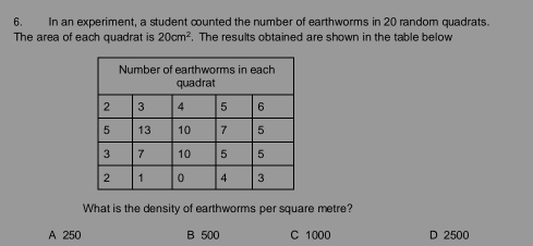 In an experiment, a student counted the number of earthworms in 20 random quadrats.
The area of each quadrat is 20cm^2. The results obtained are shown in the table below
What is the density of earthworms per square metre?
A 250 B 500 C 1000 D 2500