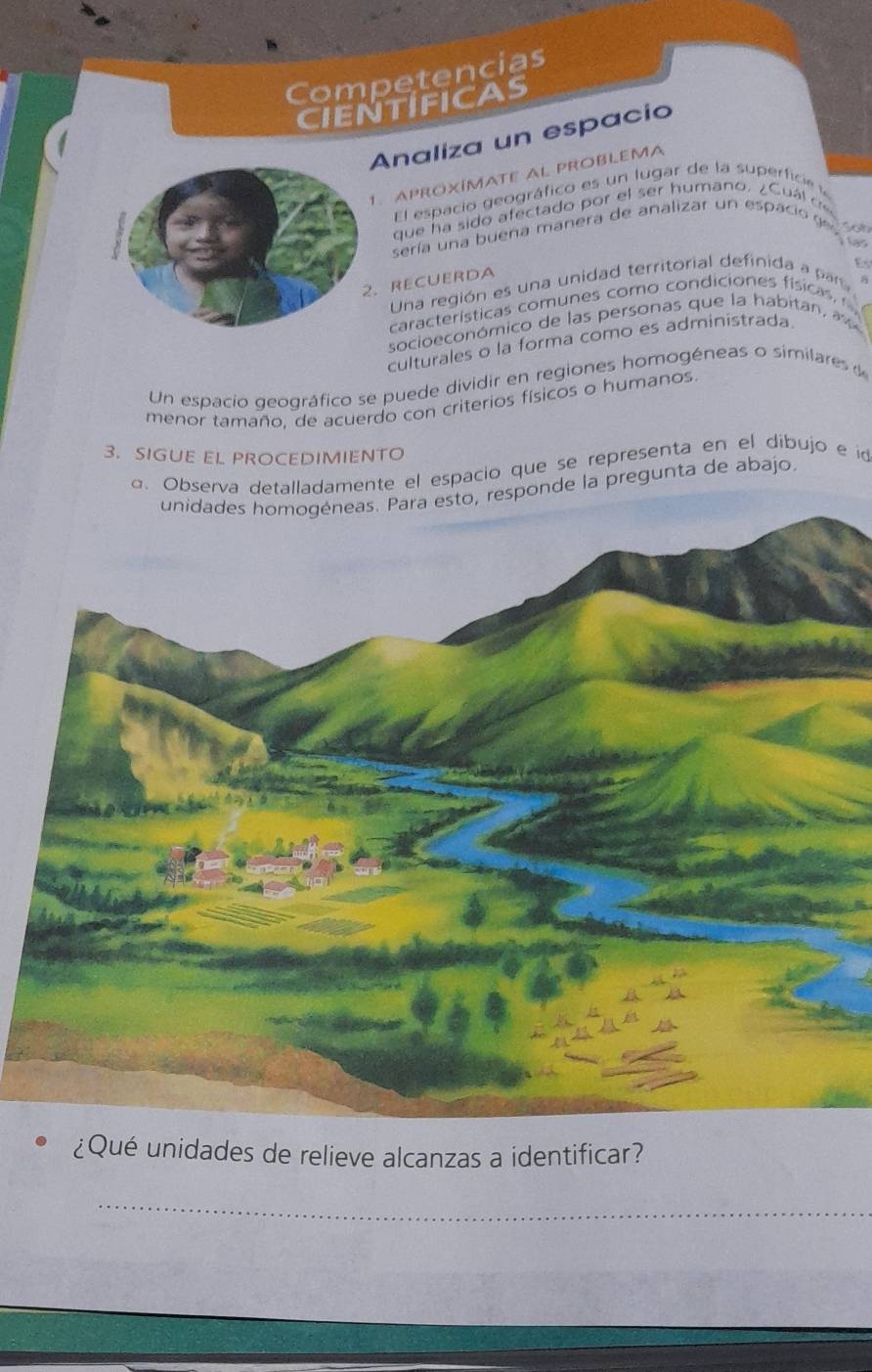 Competencias 
CIENTIFICAS 
Analiza un espacio 
1. APROXÍMATE AL PROBLEMA 
El espacio geográfico es un lugar de la superficie 
que ha sido afectado por el ser humano. ¿Cuál cec 
sería una buena manera de analizar un espacio ge 
Es 
RECUERDA 
Una región es una unidad territorial definida ar 
A 
características comunes como condiciones físicas, 
socioeconómico de las personas que la habitan, 
culturales o la forma como es administrada. 
Un espacio geográfico se puede dividir en regiones homogéneas o similares d 
menor tamaño, de acuerdo con criterios físicos o humanos 
3. SIGUE EL PROCEDIMIENTO 
a. Observa detalladamente el espacio que se representa en el dibujo e id 
unidades homogéneas. Para esto, responde la pregunta de abajo. 
¿Qué unidades de relieve alcanzas a identificar? 
_