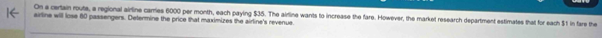 On a certain route, a regional airline carries 6000 per month, each paying $35. The airline wants to increase the fare. However, the market research department estimates that for each $1 in fare the 
airline will lose 80 passengers. Determine the price that maximizes the airline's revenue.