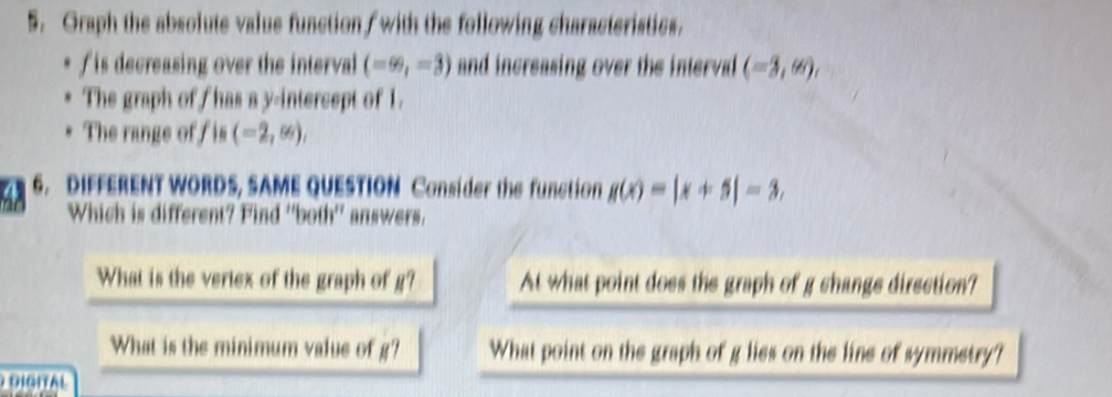 Graph the absolute value function/ with the following characteristics.
f is decreasing over the interval (-∈fty ,-3) and increasing over the interval (-3,∈fty ), 
The graph of has a y-intercept of 1. 
The range off is (-2,∈fty ), 
4 6. DIFFERENT WORDS, SAME QUESTION Consider the function g(x)=|x+5|=3, 
Which is different? Find ''both'' answers. 
What is the vertex of the graph of R'? At what point does the graph of g change direction? 
What is the minimum value of g' What point on the graph of g lies on the line of symmetry?