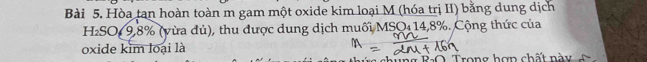 Hòa tan hoàn toàn m gam một oxide kim loại M (hóa trị II) bằng dung dịch 
H₂SO 9, 8% (vừa đủ), thu được dung dịch muối MSO 14,8%. Cộng thức của 
oxide kim loại là 
R O T rong hợp chất n