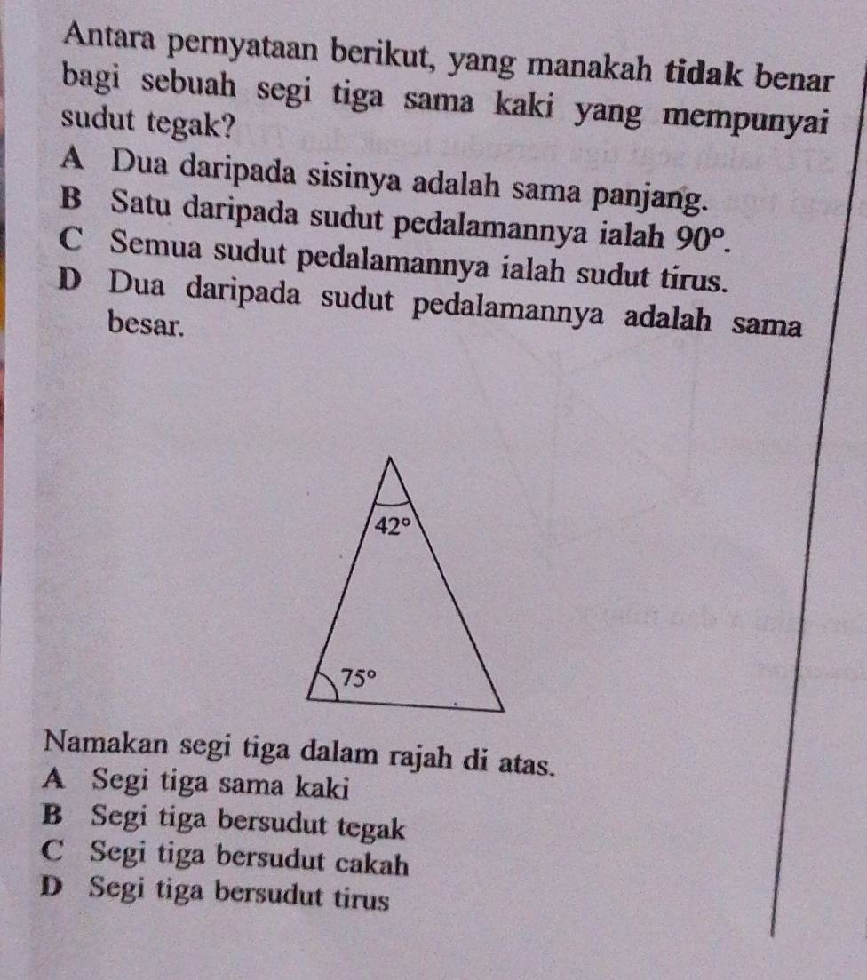 Antara pernyataan berikut, yang manakah tidak benar
bagi sebuah segi tiga sama kaki yang mempunyai 
sudut tegak?
A Dua daripada sisinya adalah sama panjang.
B Satu daripada sudut pedalamannya ialah 90°.
C Semua sudut pedalamannya ialah sudut tirus.
D Dua daripada sudut pedalamannya adalah sama
besar.
Namakan segi tiga dalam rajah di atas.
A Segi tiga sama kaki
B Segi tiga bersudut tegak
C Segi tiga bersudut cakah
D Segi tiga bersudut tirus