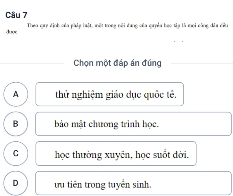 Theo quy định của pháp luật, một trong nội dung của quyền học tập là mọi công dân đều
được
Chọn một đáp án đúng
A thử nghiệm giáo dục quốc tê.
B bảo mật chương trình học.
C học thường xuyên, học suốt đời.
D tu tiên trong tuyển sinh.