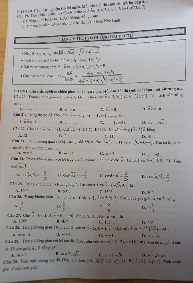 PHÀN III. Câu trắc nghiệm trã lời ngắn. Mỗi câu
Câu 19. Trong không gian tọa độ Oxyz cho ba điểm A(4;2;3),B(-2;1;-1),C(3;8;7).
a) Chứng minh ba điểm A,B,C không thẳng hàng.
tọa độ điểm D sao cho tứ giác ABCD là hình bình hành.
PHÀN I. Câu trắc nghiệm nhiều phương án lựa chọn. Mỗi câu hỏi thí sinh chỉ chọn một phương án.
Câu 20. Trong không gian với hệ tọa độ Oxyz , cho vectơ vector u=(3;0;1) và vector v=(2;1;0). Tính tích vô hướng
vector u.vector v.
A. overline u.overline v=8. B. vector u.vector v=6. C. vector u.vector v=0. D. vector u.vector v=-6.
Câu 21. Trong hệ tọa độ Oxy , cho vector u=vector i+3vector j và vector v=(2;-1). Tinh vector u.vector v.
A. vector uvector v=-1. B. vector u.vector v=1. C. vector u.overline v=(2;-3). D. vector u.vector v=5sqrt(2).
Câu 22. Cho hai véc tơ vector a=(1;-2;3),vector b=(-2;1;2). Khi đỏ, tích vô hướng (vector a+vector b)vector b bằng
A. 12, B. 2 . C. 11. D. 10 .
Câu 23. Trong không gian với hệ trục tọa độ Oxyz , cho vector u=(2;-1;1) và vector v=(0;-3;-m). Tìim số thực m
sao cho tích vô hướng vector uvector v=1.
A. m=4. B. m=2. C. m=3. D. m=-2.
Câu 24. Trong không gian với hệ trục tọa độ Oxyz, cho hai vectơ vector a=(2;1;0) và vector b=(-1;0;-2). Tính
cos (vector a,vector b).
A. cos (vector a,vector b)=- 2/25  B. cos (vector a,vector b)=- 2/5  C. cos (vector a,vector b)= 2/25  D. cos (vector a,vector b)= 2/5 
Câu 25. Trong không gian Oxyz , góc giữa hai vectơ 7 và vector u=(-sqrt(3);0;1) là
A. 120°. B. 60°. C. 150°. D. 30°.
Câu 26. Trong không gian Oxyz , cho vector a=(-3;4;0),vector b=(5;0;12). Côsin của góc giữa vector a và vector b bằng
A.  3/13 .  5/6 . C. - 5/6 . D. - 3/13 .
B.
Câu 27. Cho vector u=(-1;1;0),vector v=(0;-1;0) , góc giữa hai vécto vector u và v là
A. 120°. B. 45°. C. 135°. D. 60°.
Câu 28. Trong không gian Oxyz cho 2 véc tơ vector a=(2;1;-1);vector b=(1;3;m).  Tìm m để (vector a;vector b)=90°.
A. m=-5. B. m=5. C. m=1. D. m=-2
Câu 29. Trong không gian với hệ tọa độ Oxyz , cho véc tơ vector u=(1;1;-2),vector v=(1;0;m). Tìm tất cả giá trị của
m đề góc giữa ū, ū bằng 45°.
A. m=2. B. m=2± sqrt(6). C. m=2-sqrt(6). D. m=2+sqrt(6).
Câu 30. Trên mặt phẳng toạ độ Oxy, cho tam giác ABC biết A(1;3),B(-2;-2),C(3;1). Tinh cosin
góc A của tam giác.