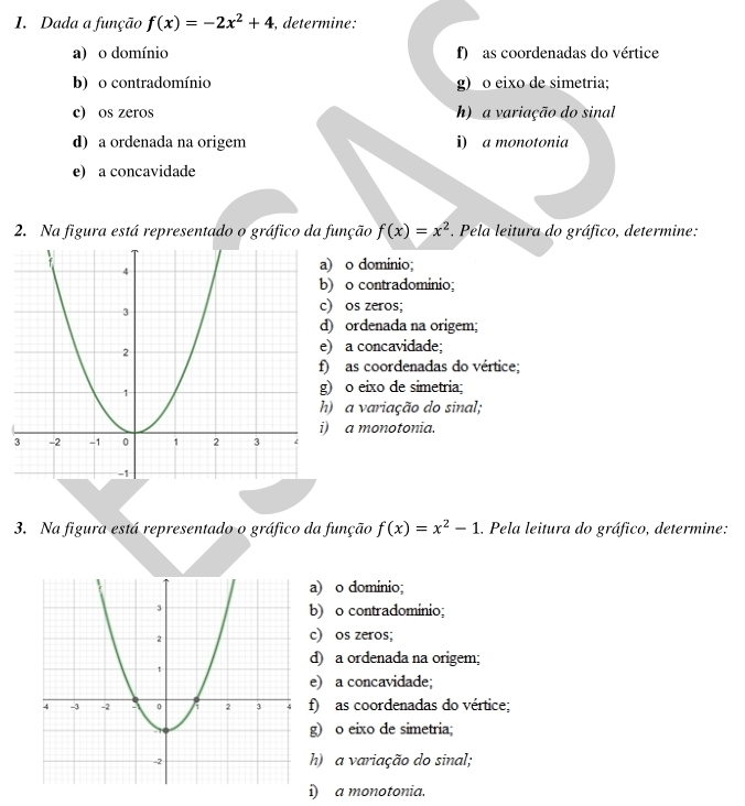 Dada a função f(x)=-2x^2+4 , determine:
a) o domínio f) as coordenadas do vértice
b) o contradomínio g) o eixo de simetria;
c) os zeros h) a variação do sinal
d) a ordenada na origem i) a monotonia
e) a concavidade
2. Na figura está representado o gráfico da função f(x)=x^2. Pela leitura do gráfico, determine:
) o domínio;
) o contradomínio;
) os zeros;
) ordenada na origem;
) a concavidade;
as coordenadas do vértice;
) o eixo de simetria;
) a variação do sinal;
a monotonia.
3. Na figura está representado o gráfico da função f(x)=x^2-1.. Pela leitura do gráfico, determine:
a) o dominio;
b) o contradomínio;
c) os zeros;
d) a ordenada na origem;
e) a concavidade;
f) as coordenadas do vértice;
g) o eixo de simetria;
h) a variação do sinal;
i) a monotonia.