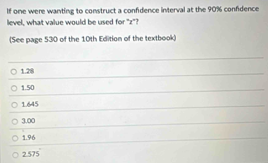 If one were wanting to construct a confdence interval at the 90% confdence
level, what value would be used for "z"?
(See page 530 of the 10th Edition of the textbook)
1.28
1.50
1.645
3.00
1.96
2.575