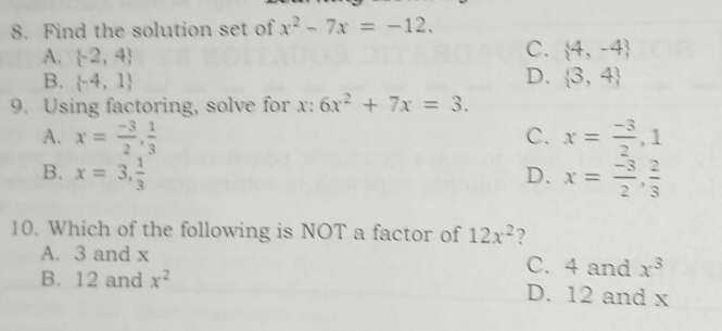 Find the solution set of x^2-7x=-12.
A.  -2,4
C.  4,-4
D.
B.  -4,1  3,4
9. Using factoring, solve for x : 6x^2+7x=3.
A. x= (-3)/2 ,  1/3  C. x= (-3)/2 , 1
B. x=3,  1/3  D. x= (-3)/2 ,  2/3 
10. Which of the following is NOT a factor of 12x^2 ?
A. 3 and x C. 4 and x^3
B. 12 and x^2 D. 12 and x